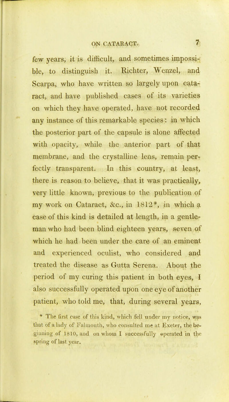 few years, it is difficult, and sometimes impossi- ble, to distinguish it. Richter, Wenzel, and Scarpa, who have written so largely upon cata- ract, and have published cases of its varieties on which they have operated, have not recorded any instance of this remarkable species: in which the posterior part of the capsule is alone affected with opacity, while the anterior part of that membrane, and the crystalline lens, remain per- fectly transparent. In this country, at least, there is reason to believe, that it was practically, very little known, previous to the publication of my work on Cataract, &c, in 1812*, in which a case of this kind is detailed at length, in a gentle- man who had been blind eighteen years, seven of which he had been under the care of an eminent and experienced oculist, who considered and treated the disease as Gutta Serena. About the period of my curing this patient in both eyes, I also successfully operated upon one eye of another patient, who told me, that, during several years, * The first ease of this kind, which fell under my notice, was that of a lady of Falmouth, who consulted me at Exeter, the be- ginning of 1810, and on whom I successfully operated in the spring of last year.