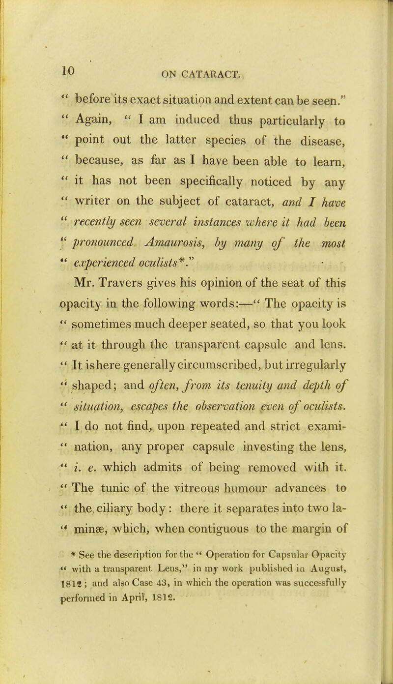  before its exact situation and extent can be seen.  Again,  I am induced thus particularly to  point out the latter species of the disease,  because, as far as I have been able to learn,  it has not been specifically noticed by any  writer on the subject of cataract, and I have  recently seen several instances where it had been  protiounced Amaurosis, by many of the most *' experienced oculists*. Mr. Travers gives his opinion of the seat of this opacity in the following words:— The opacity is  sometimes much deeper seated, so that you look  at it through the transparent capsule and lens.  It is here generally circumscribed, but irregularly  shaped; and often, from its tenuity and depth of  situation, escapes the observation even of oculists.  I do not find, upon repeated and strict exami- ?' nation, any proper capsule investing the lens,  i. e. which admits of being removed with it.  The tunic of the vitreous humour advances to  the ciliary body: there it separates into two la- '* minse, which, when contiguous to the margin of * See the description for the  Operation for Capsular Opacity  with a transparent Lens, in my work published in August, 1814 ; and also Case 43, in which the operation was successfully