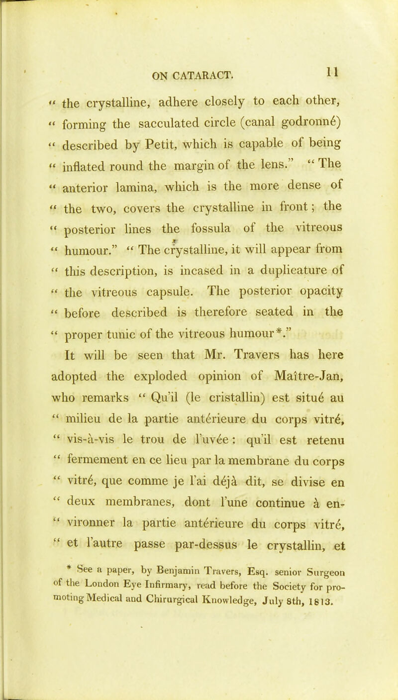 ' the crystalline, adhere closely to each other, * forming the sacculated circle (canal godronn6) ' described by Petit, which is capable of being * inflated round the margin of the lens.  The ' anterior lamina, which is the more dense of H the two, covers the crystalline in front; the  posterior lines the fossula of the vitreous  humour.  The crystalline, it will appear from  this description, is incased in a duplicature of  the vitreous capsule. The posterior opacity  before described is therefore seated in the  proper tunic of the vitreous humour*. It will be seen that Mr. Travers has here adopted the exploded opinion of Maitre-Jan, who remarks  Qu'il (le cristallin) est situ 6 au  milieu de la partie anteVieure du corps vitrei  vis-a-vis le trou de Tuvee: qu'il est retenu  fermement en ce lieu par la membrane du corps  vitre\ que comme je l'ai deja dit, se divise en  deux membranes, clont l'une continue a en-  vironner la partie ante>ieure du corps vitre, H et l'autre passe par-dessus le crystallin, et * See a paper, by Benjamin Travers, Esq. senior Surgeon of the London Eye Infirmary, read before the Society for pro- moting Medical and Chirurgical Knowledge, July 8th, 1813.