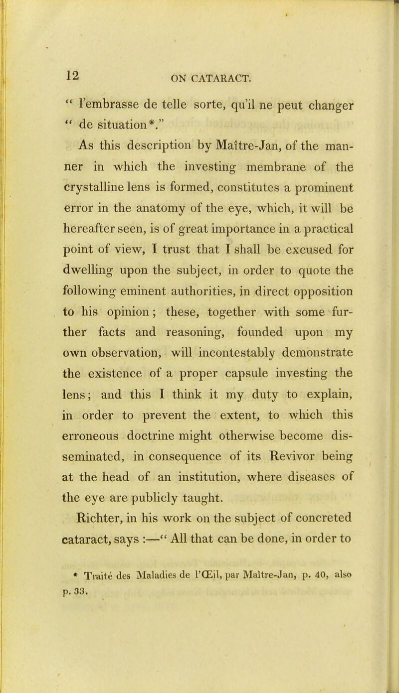  l'embrasse de telle sorte, qu'il ne peut changer  de situation*. As this description by Maitre-Jan, of the man- ner in which the investing membrane of the crystalline lens is formed, constitutes a prominent error in the anatomy of the eye, which, it will be hereafter seen, is of great importance in a practical point of view, I trust that I shall be excused for dwelling upon the subject, in order to quote the following eminent authorities, in direct opposition to his opinion; these, together with some fur- ther facts and reasoning, founded upon my own observation, will incontestably demonstrate the existence of a proper capsule investing the lens; and this I think it my duty to explain, in order to prevent the extent, to which this erroneous doctrine might otherwise become dis- seminated, in consequence of its Revivor being at the head of an institution, where diseases of the eye are publicly taught. Richter, in his work on the subject of concreted cataract, says :— All that can be done, in order to * Traite des Maladies de l'CEil, par Maitre-Jan, p. 40, also p. 33.