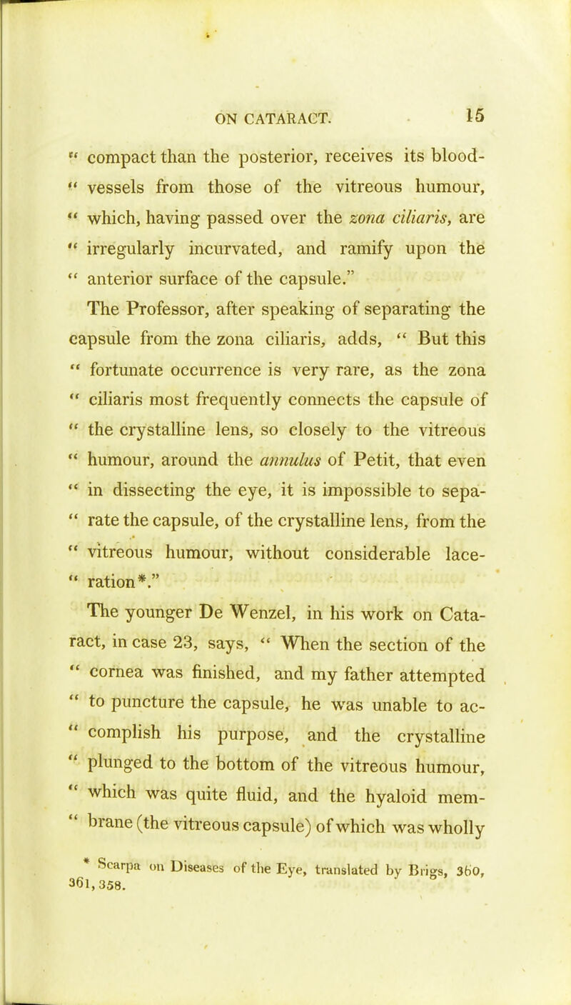 V compact than the posterior, receives its blood-  vessels from those of the vitreous humour,  which, having passed over the zona ciliaris, are  irregularly incurvated, and ramify upon the  anterior surface of the capsule. The Professor, after speaking of separating the capsule from the zona ciliaris, adds,  But this  fortunate occurrence is very rare, as the zona  ciliaris most frequently connects the capsule of  the crystalline lens, so closely to the vitreous  humour, around the annulus of Petit, that even  in dissecting the eye, it is impossible to sepa-  rate the capsule, of the crystalline lens, from the  vitreous humour, without considerable lace-  ration*. The younger De Wenzel, in his work on Cata- ract, in case 23, says,  When the section of the  cornea was finished, and my father attempted  to puncture the capsule, he was unable to ac-  complish his purpose, and the crystalline  plunged to the bottom of the vitreous humour,  which was quite fluid, and the hyaloid mem-  brane (the vitreous capsule) of which was wholly * Scarpa on Diseases of the Eye, translated by Brigs, 360, 361,358.