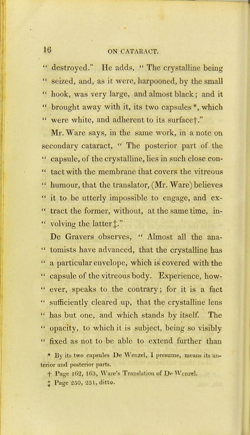  destroyed. He adds,  The crystalline being  seized, and, as it were, harpooned, by the small  hook, was very large, and almost black; and it  brought away with it, its two capsules *, which  were white, and adherent to its surfacef. Mr. Ware says, in the same work, in a note on secondary cataract,  The posterior part of the  capsule, of the crystalline, lies in such close con-  tact with the membrane that covers the vitreous  humour, that the translator, (Mr. Ware) believes  it to be utterly impossible to engage, and ex-  tract the former, without, at the same time, in-  volving the latter J. De Gravers observes,  Almost all the ana-  tomists have advanced, that the crystalline has  a particular envelope, which is covered with the  capsule of the vitreous body. Experience, how-  ever, speaks to the contrary; for it is a fact  sufficiently cleared up, that the crystalline lens  has but one, and which stands by itself. The  opacity, to which it is subject, being so visibly  fixed as not to be able to extend further than * By its two capsules De Wenzel, I presume, means its an- terior and posterior parts. ■f Page 162, 163, Ware's Translation of Dp Wenzel. X Page 250, 251, ditto.