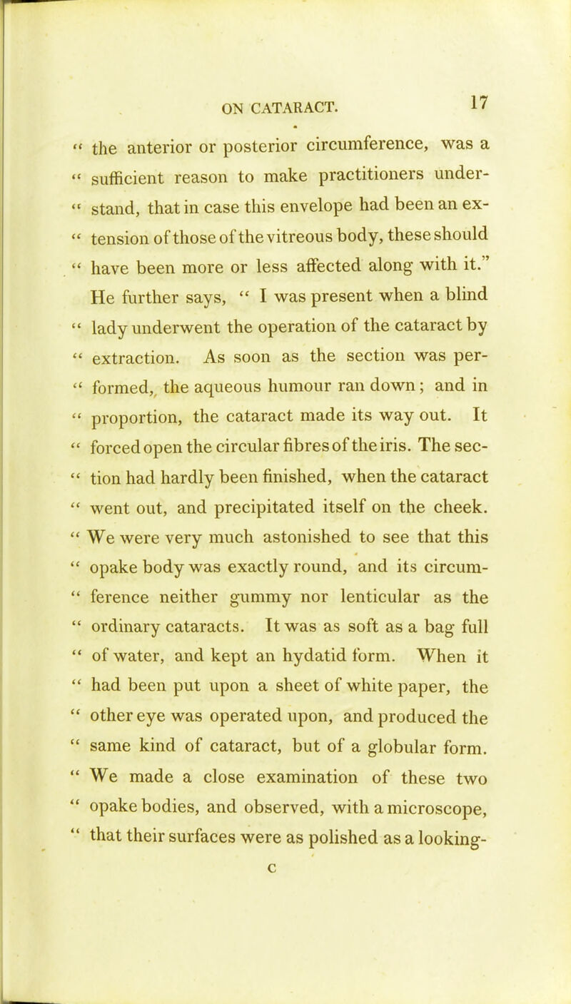  the anterior or posterior circumference, was a  sufficient reason to make practitioners under-  stand, that in case this envelope had been an ex- « tension of those of the vitreous body, these should  have been more or less affected along with it. He further says,  I was present when a blind  lady underwent the operation of the cataract by  extraction. As soon as the section was per-  formed,, the aqueous humour ran down; and in  proportion, the cataract made its way out. It  forced open the circular fibres of the iris. The sec-  tion had hardly been finished, when the cataract  went out, and precipitated itself on the cheek.  We were very much astonished to see that this  opake body was exactly round, and its circum-  ference neither gummy nor lenticular as the  ordinary cataracts. It was as soft as a bag full  of water, and kept an hydatid form. When it  had been put upon a sheet of white paper, the  other eye was operated upon, and produced the  same kind of cataract, but of a globular form.  We made a close examination of these two  opake bodies, and observed, with a microscope,  that their surfaces were as polished as a looking- c