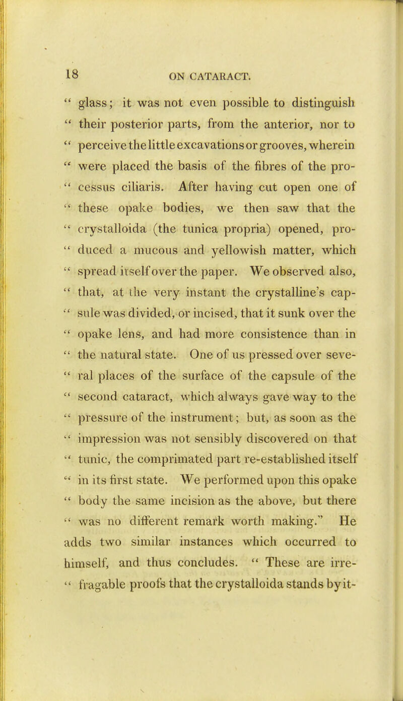  glass; it was not even possible to distinguish  their posterior parts, from the anterior, nor to *' perceive the little excavations or grooves, wherein  were placed the basis of the fibres of the pro-  cessus ciliaris. After having cut open one of  these opake bodies, we then saw that the  crystalloida (the tunica propria) opened, pro-  duced a mucous and yellowish matter, which  spread itself over the paper. We observed also,  that, at the very instant the crystalline's cap-  sule was divided, or incised, that it sunk over the  opake lens, and had more consistence than in  the natural state. One of us pressed over seve-  ral places of the surface of the capsule of the  second cataract, which always gave way to the  pressure of the instrument; but, as soon as the  impression was not sensibly discovered on that -' tunic, the comprimated part re-established itself  in its first state. We performed upon this opake  body the same incision as the above, but there  was no different remark worth making. He adds two similar instances which occurred to himself, and thus concludes.  These are irre- '1 tragable proofs that the crystalloida stands by it-