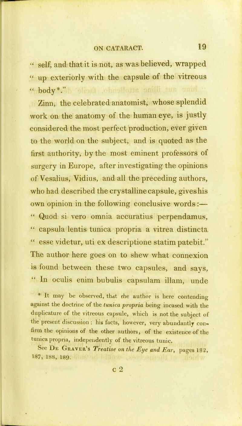 <* self, and that it is not, as was believed, wrapped  up exteriorly with the capsule of the vitreous  body*. Zinn, the celebrated anatomist, whose splendid work on the anatomy of the human eye, is justly considered the most perfect production, ever given to the world on the subject, and is quoted as the first authority, by the most eminent professors of surgery in Europe, after investigating the opinions of Vesalius, Vidius, and all the preceding authors, who had described the crystalline capsule, gives his own opinion in the following conclusive words:—  Quod si vero omnia accuratius perpendamus,  capsula lentis tunica propria a vitrea distincta.  esse videtur, uti ex descriptione statim patebit. The author here goes on to shew what connexion is found between these two capsules, and says,  In oculis enim bubulis capsulam illam, unde * It may be observed, that the author is here contending against the doctrine of the tunica propria being incased with the duplicature of the vitreous capsule, which is not the subject of the present discussion : his facts, however, very abundantly con- firm the opinions of the other authors, of the existence of the tunica propria, independently of the vitreous tunic. See De Graver's Treatise on the Eye and Ear, pages 182, 187, 188, 189. c 2