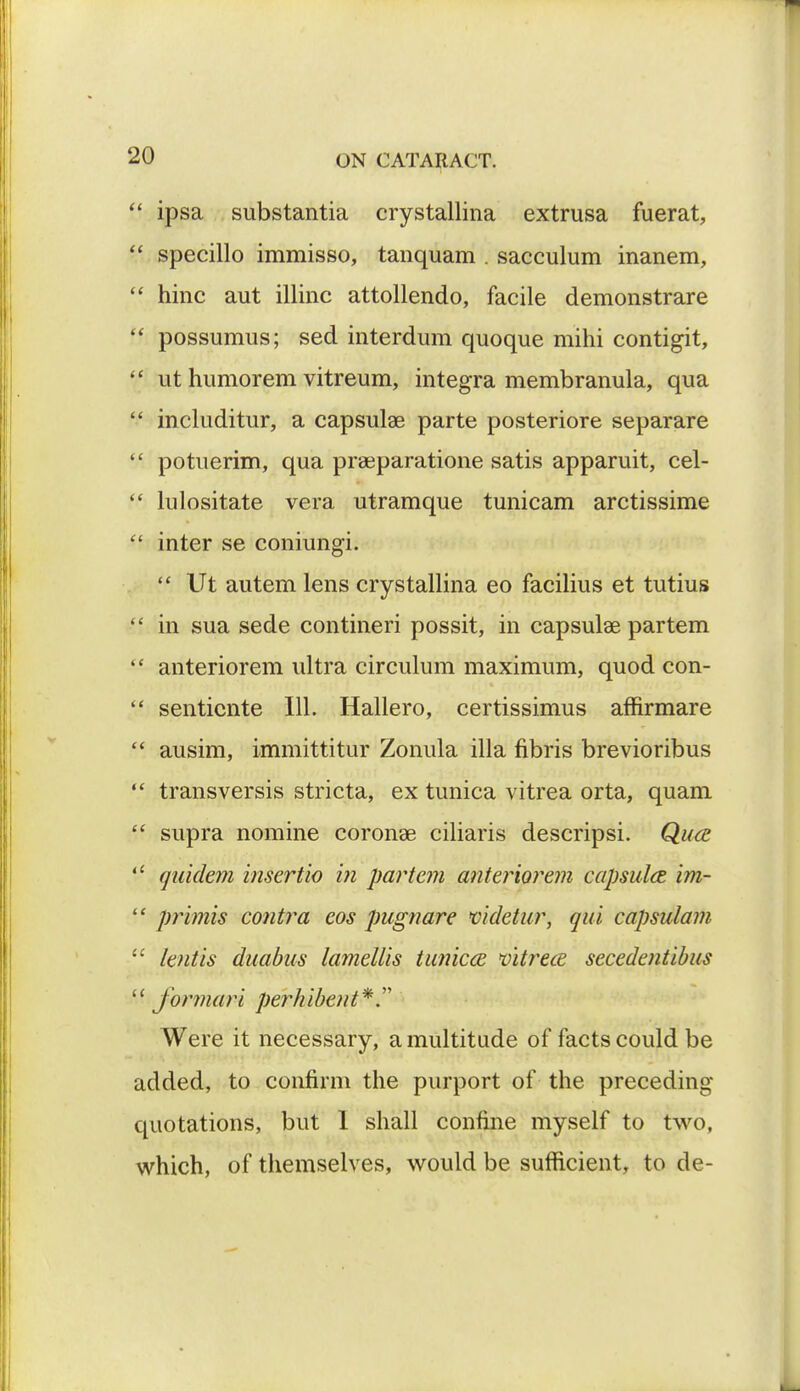  ipsa substantia crystallina extrusa fuerat,  specillo immisso, tanquam . sacculum inanem,  hinc aut illinc attollendo, facile demonstrare  possumus; sed interdum quoque mihi contigit,  ut humorem vitreum, integra membranula, qua  includitur, a capsular parte posteriore separare  potuerim, qua prasparatione satis apparuit, cel-  lulositate vera utramque tunicam arctissime  inter se coniungi.  Ut autem lens crystallina eo facilius et tutius  in sua sede contineri possit, in capsular partem  anteriorem ultra circulum maximum, quod con-  senticnte 111. Hallero, certissimus affirmare  ausim, immittitur Zonula ilia fibris brevioribus  transversis stricta, ex tunica vitrea orta, quam  supra nomine coronae ciliaris descripsi. Qu<2 *l quidem insertio in partem anteriorem capsula im-  primis contra eos pugnare videtur, qui capsulam  lentis duabus lamellis tunicce vitrece secedentibus  formari per hi bent*. Were it necessary, a multitude of facts could be added, to confirm the purport of the preceding- quotations, but 1 shall confine myself to two, which, of themselves, would be sufficient, to de-