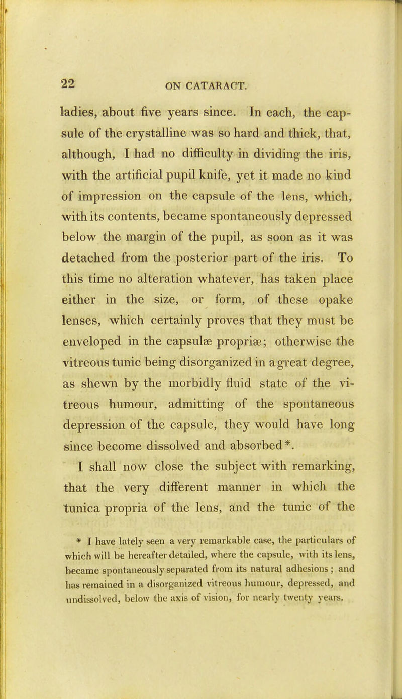 ladies, about five years since. In each, the cap- sule of the crystalline was so hard and thick, that, although, I had no difficulty in dividing the iris, with the artificial pupil knife, yet it made no kind of impression on the capsule of the lens, which, with its contents, became spontaneously depressed below the margin of the pupil, as soon as it was detached from the posterior part of the iris. To this time no alteration whatever, has taken place either in the size, or form, of these opake lenses, which certainly proves that they must be enveloped in the capsular propria^; otherwise the vitreous tunic being disorganized in a great degree, as shewn by the morbidly fluid state of the vi- treous humour, admitting of the spontaneous depression of the capsule, they would have long since become dissolved and absorbed*. I shall now close the subject with remarking, that the very different manner in which the tunica propria of the lens, and the tunic of the * I have lately seen a very remarkable case, the particulars of which will be hereafter detailed, where the capsule, with its lens, became spontaneously separated from its natural adhesions ; and has remained in a disorganized vitreous humour, depressed, and undissolved, below the axis of vision, for nearly twenty years.