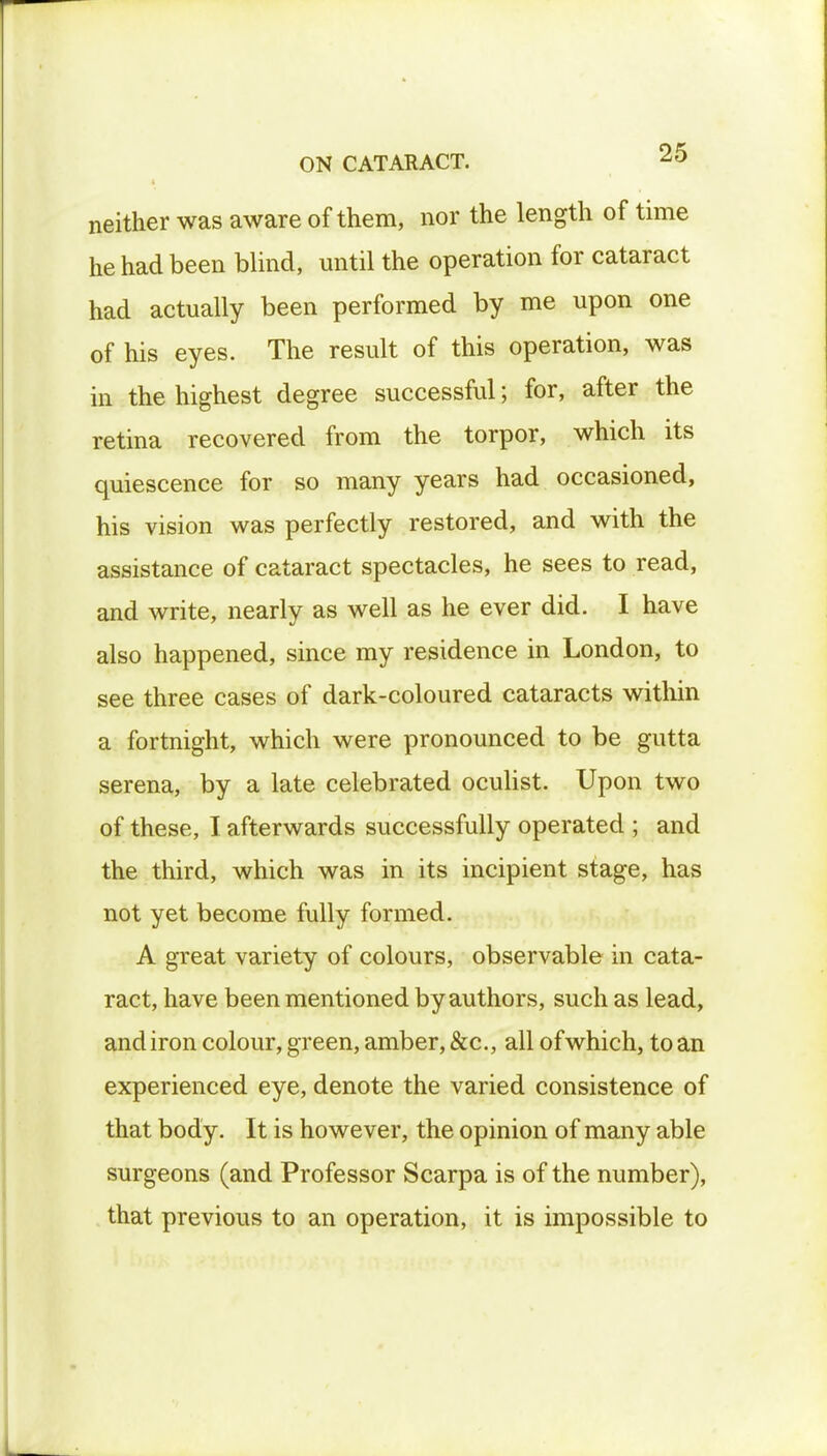 neither was aware of them, nor the length of time he had been blind, until the operation for cataract had actually been performed by me upon one of his eyes. The result of this operation, was in the highest degree successful; for, after the retina recovered from the torpor, which its quiescence for so many years had occasioned, his vision was perfectly restored, and with the assistance of cataract spectacles, he sees to read, and write, nearly as well as he ever did. I have also happened, since my residence in London, to see three cases of dark-coloured cataracts within a fortnight, which were pronounced to be gutta serena, by a late celebrated oculist. Upon two of these, I afterwards successfully operated ; and the third, which was in its incipient stage, has not yet become fully formed. A great variety of colours, observable in cata- ract, have been mentioned by authors, such as lead, andiron colour, green, amber, &c, all of which, to an experienced eye, denote the varied consistence of that body. It is however, the opinion of many able surgeons (and Professor Scarpa is of the number), that previous to an operation, it is impossible to