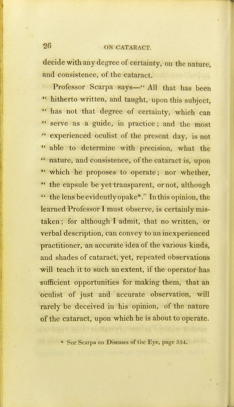 decide with any degree of certainty, on the nature, and consistence, of the cataract. Professor Scarpa says— All that has been  hitherto written, and taught, upon this subject,  has not that degree of certainty, which can  serve as a guide, in practice; and the most  experienced oculist of the present day, is not M able to determine with precision, what the **■ nature, and consistence,, of the cataract is, upon  which he proposes to operate; nor whether,  the capsule be yet transparent, or not, although  the lens be evidently opake*. In this opinion, the learned Professor I must observe, is certainly mis- taken ; for although I admit, that no written, or verbal description, can convey to an inexperienced practitioner, an accurate idea of the various kinds, and shades of cataract, yet, repeated observations will teach it to such an extent, if the operator has sufficient opportunities for making them, that an oculist of just and accurate observation, will rarely be deceived in his opinion, of the nature of the cataract, upon which he is about to operate. * See Scarpa on Diseases of the Eye, page 354.