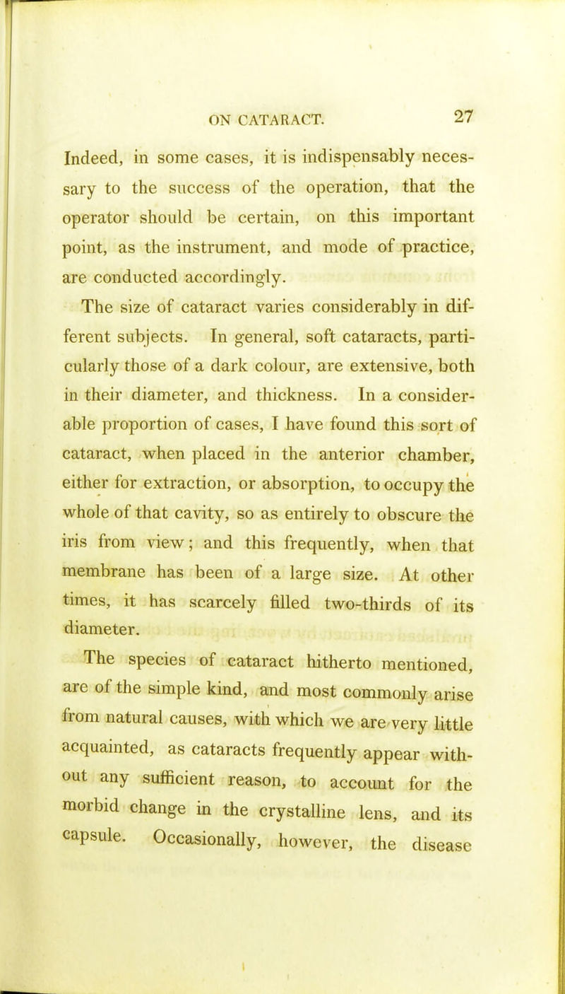 Indeed, in some cases, it is indispensably neces- sary to the success of the operation, that the operator should be certain, on this important point, as the instrument, and mode of practice, are conducted accordingly. The size of cataract varies considerably in dif- ferent subjects. In general, soft cataracts, parti- cularly those of a dark colour, are extensive, both in their diameter, and thickness. In a consider- able proportion of cases, I have found this sort of cataract, when placed in the anterior chamber, either for extraction, or absorption, to occupy the whole of that cavity, so as entirely to obscure the iris from view; and this frequently, when that membrane has been of a large size. At other times, it has scarcely filled two-thirds of its diameter. The species of cataract hitherto mentioned, are of the simple kind, and most commonly arise from natural causes, with which we are very little acquainted, as cataracts frequently appear with- out any sufficient reason, to accoimt for the morbid change in the crystalline lens, and its capsule. Occasionally, however, the disease