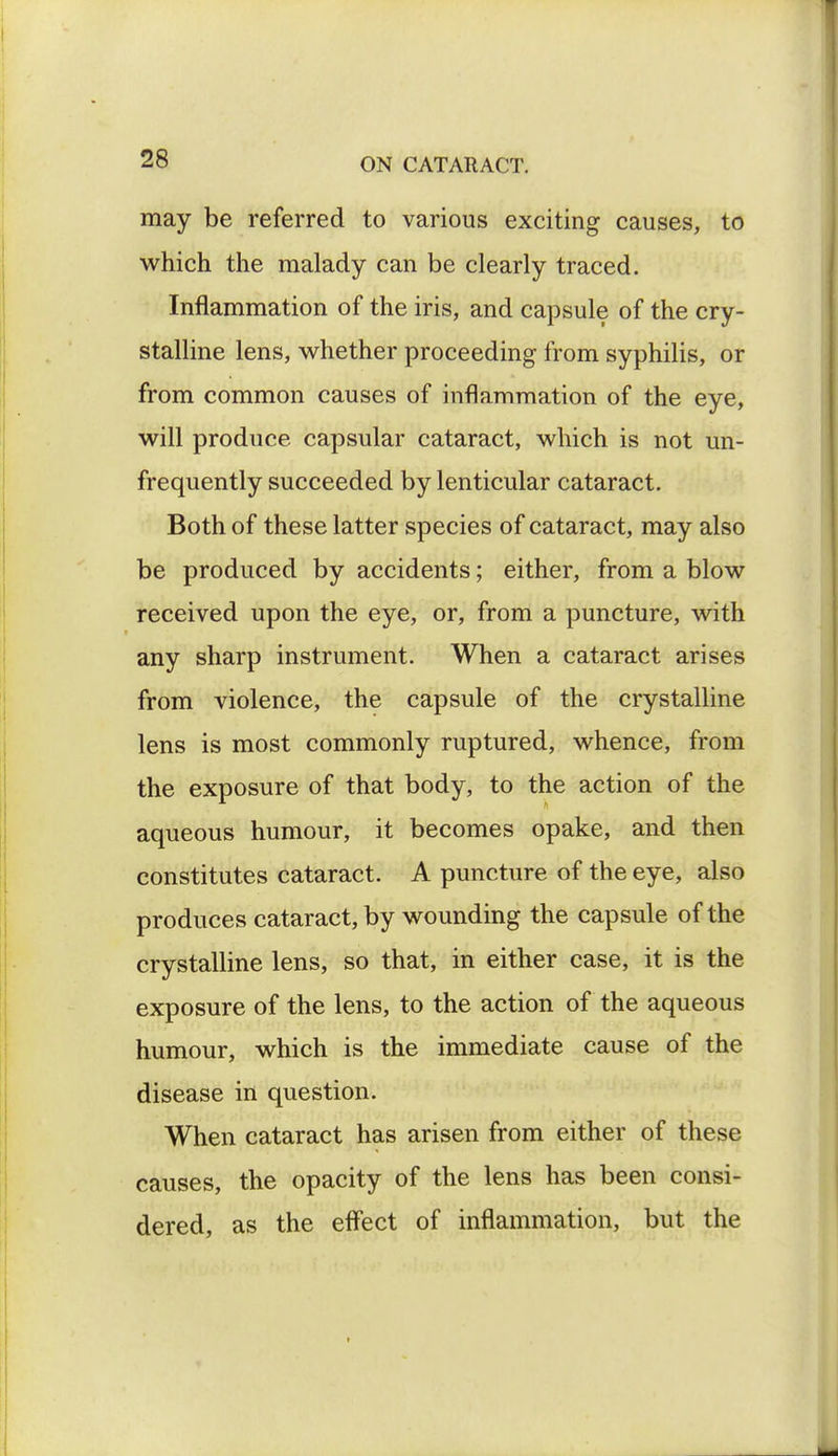 may be referred to various exciting causes, to which the malady can be clearly traced. Inflammation of the iris, and capsule of the cry- stalline lens, whether proceeding from syphilis, or from common causes of inflammation of the eye, will produce capsular cataract, which is not un- frequently succeeded by lenticular cataract. Both of these latter species of cataract, may also be produced by accidents; either, from a blow received upon the eye, or, from a puncture, with any sharp instrument. When a cataract arises from violence, the capsule of the crystalline lens is most commonly ruptured, whence, from the exposure of that body, to the action of the aqueous humour, it becomes opake, and then constitutes cataract. A puncture of the eye, also produces cataract, by wounding the capsule of the crystalline lens, so that, in either case, it is the exposure of the lens, to the action of the aqueous humour, which is the immediate cause of the disease in question. When cataract has arisen from either of these causes, the opacity of the lens has been consi- dered, as the effect of inflammation, but the