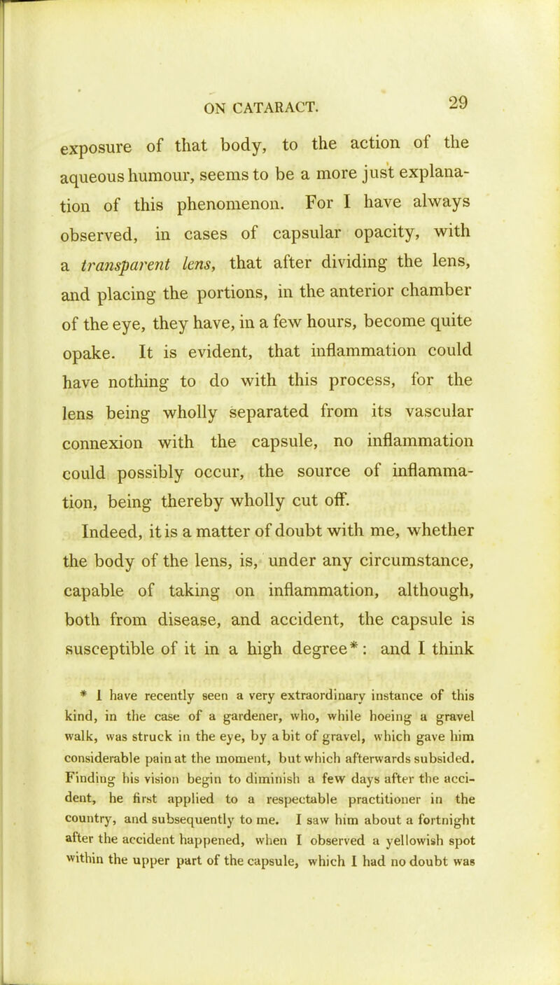 exposure of that body, to the action of the aqueous humour, seems to be a more just explana- tion of this phenomenon. For I have always observed, in cases of capsular opacity, with a transparent lens, that after dividing the lens, and placing the portions, in the anterior chamber of the eye, they have, in a few hours, become quite opake. It is evident, that inflammation could have nothing to do with this process, for the lens being wholly separated from its vascular connexion with the capsule, no inflammation could possibly occur, the source of inflamma- tion, being thereby wholly cut off. Indeed, it is a matter of doubt with me, whether the body of the lens, is, under any circumstance, capable of taking on inflammation, although, both from disease, and accident, the capsule is susceptible of it in a high degree*: and I think * 1 have recently seen a very extraordinary instance of this kind, in the case of a gardener, who, while hoeing a gravel walk, was struck in the eye, by a bit of gravel, which gave him considerable pain at the moment, but which afterwards subsided. Finding his vision begin to diminish a few days after the acci- dent, he first applied to a respectable practitioner in the country, and subsequently to me. I saw him about a fortnight after the accident happened, when I observed a yellowish spot within the upper part of the capsule, which I had no doubt was