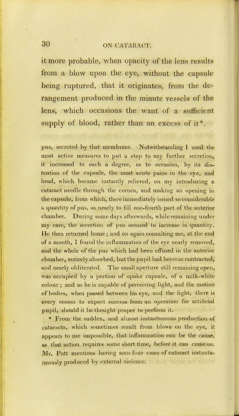 it more probable, when opacity of the lens results from a blow upon the eye, without the capsule being ruptured, that it originates, from the de- rangement produced in the minute vessels of the lens, which occasions the want of a sufficient supply of blood, rather than an excess of it*. pus, secreted by that membrane. Notwithstanding I used the most active measures to put a stop to any further secretion, it increased to such a degree, as to occasion, by its dis- tention of the capsule, the most acute pains in the eye, and head, which became instantly relieved, on my introducing a cataract needle through the cornea, and making an opening in the capsule, from which, there immediately issued so considerable a quantity of pus, as nearly to fill one-fourth part of the anterior chamber. During some days afterwards, while remaining under my care, the secretion of pus seemed to increase in quantity. He then returned home; and on again consulting me, at the end of a month, I found the inflammation of the eye nearly removed, and the whole of the pus which had been effused in the anterior chamber, entirely absorbed, but the pupil had become contracted, and nearly obliterated. The small aperture still remaining open, was occupied by a portion of opake capsule, of a milk-white colour ; and as he is capable of perceiving light, and the motion of bodies, when passed between his eye, and the light, there is every reason to expect success from an operation for artificial pupil, should it be thought proper to perform it. * From the sudden, and almost instantaneous production of cataracts, which sometimes result from blows on the eye, it appears to me impossible, that inflammation can be the cause, as that action requires some short time, before it can come on. Mr. Pott mentions having seen four cases of cataract instanta- neously produced by external violence.