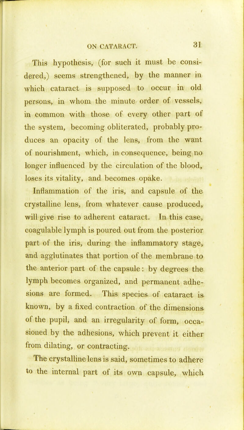 This hypothesis, (for such it must be consi- dered,) seems strengthened, by the manner in which cataract is supposed to occur in old persons, in whom the minute order of vessels, in common with those of every other part of the system, becoming obliterated, probably pro- duces an opacity of the lens, from the want of nourishment, which, in consequence, being no longer influenced by the circulation of the blood, loses its vitality, and becomes opake. Inflammation of the iris, and capsule of the crystalline lens, from whatever cause produced, will give rise to adherent cataract. In this case, coagulable lymph is poured out from the posterior part of the iris, during the inflammatory stage, and agglutinates that portion of the membrane to the anterior part of the capsule: by degrees the lymph becomes organized, and permanent adhe- sions are formed. This species of cataract is known, by a fixed contraction of the dimensions of the pupil, and an irregularity of form, occa- sioned by the adhesions, which prevent it either from dilating, or contracting. The crystalline lens is said, sometimes to adhere to the internal part of its own capsule, which