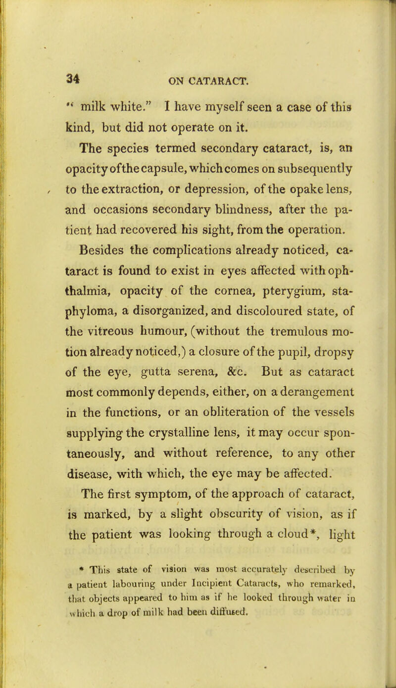 M milk white. I have myself seen a case of this kind, but did not operate on it. The species termed secondary cataract, is, an opacity of the capsule, which comes on subsequently to the extraction, or depression, of the opake lens, and occasions secondary blindness, after the pa- tient had recovered his sight, from the operation. Besides the complications already noticed, ca- taract is found to exist in eyes affected with oph- thalmia, opacity of the cornea, pterygium, sta- phyloma, a disorganized, and discoloured state, of the vitreous humour, (without the tremulous mo- tion already noticed,) a closure of the pupil, dropsy of the eye, gutta serena, &c. But as cataract most commonly depends, either, on a derangement in the functions, or an obliteration of the vessels supplying the crystalline lens, it may occur spon- taneously, and without reference, to any other disease, with which, the eye may be affected. The first symptom, of the approach of cataract, is marked, by a slight obscurity of vision, as if the patient was looking through a cloud*, light * This state of vision was most accurately described by a patient labouring under Incipient Cataracts, who remarked, that objects appeared to him as if he looked through water in which a drop of milk had been dift'u6ed.