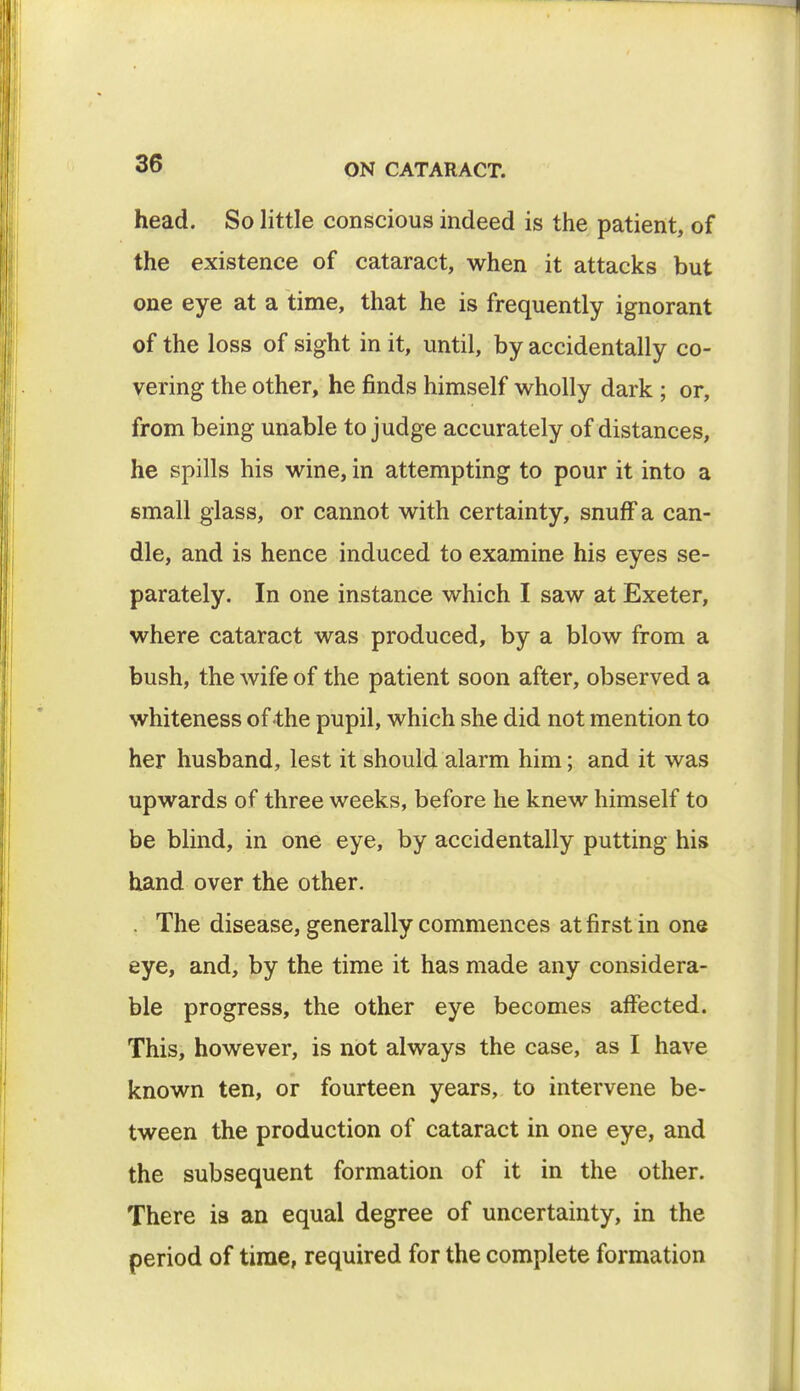 head. So little conscious indeed is the patient, of the existence of cataract, when it attacks but one eye at a time, that he is frequently ignorant of the loss of sight in it, until, by accidentally co- vering the other, he finds himself wholly dark ; or, from being unable to judge accurately of distances, he spills his wine, in attempting to pour it into a small glass, or cannot with certainty, snuff a can- dle, and is hence induced to examine his eyes se- parately. In one instance which I saw at Exeter, where cataract was produced, by a blow from a bush, the wife of the patient soon after, observed a whiteness of the pupil, which she did not mention to her husband, lest it should alarm him; and it was upwards of three weeks, before he knew himself to be blind, in one eye, by accidentally putting his hand over the other. . The disease, generally commences at first in one eye, and, by the time it has made any considera- ble progress, the other eye becomes affected. This, however, is not always the case, as I have known ten, or fourteen years, to intervene be- tween the production of cataract in one eye, and the subsequent formation of it in the other. There is an equal degree of uncertainty, in the period of time, required for the complete formation