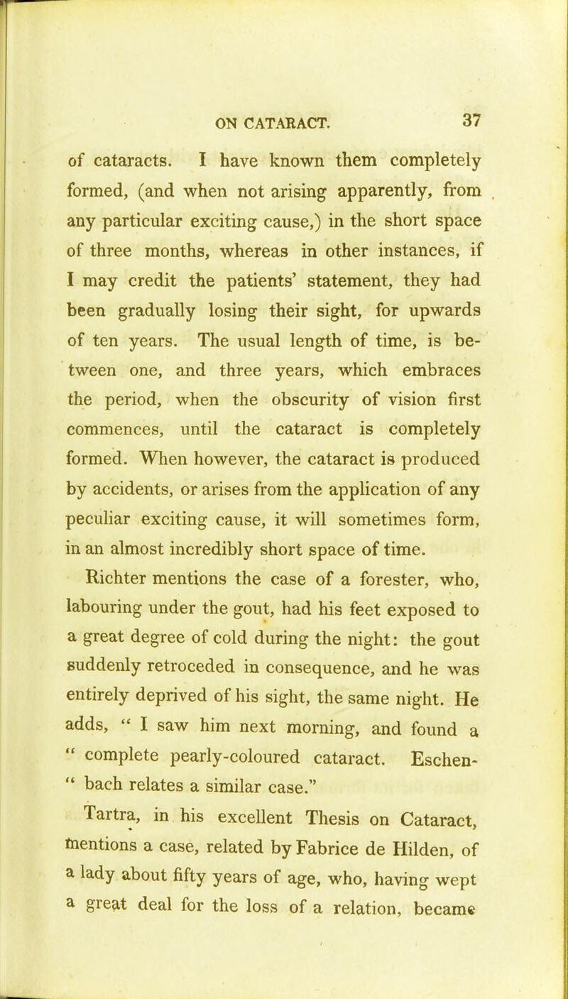 of cataracts. I have known them completely formed, (and when not arising apparently, from any particular exciting cause,) in the short space of three months, whereas in other instances, if I may credit the patients' statement, they had been gradually losing their sight, for upwards of ten years. The usual length of time, is be- tween one, and three years, which embraces the period, when the obscurity of vision first commences, until the cataract is completely formed. When however, the cataract is produced by accidents, or arises from the application of any peculiar exciting cause, it will sometimes form, in an almost incredibly short space of time. Richter mentions the case of a forester, who, labouring under the gout, had his feet exposed to a great degree of cold during the night: the gout suddenly retroceded in consequence, and he was entirely deprived of his sight, the same night. He adds, I saw him next morning, and found a complete pearly-coloured cataract. Eschen- bach relates a similar case. Tartra, in his excellent Thesis on Cataract, mentions a case, related byFabrice de Hilden, of a lady about fifty years of age, who, having wept a great deal for the loss of a relation, became