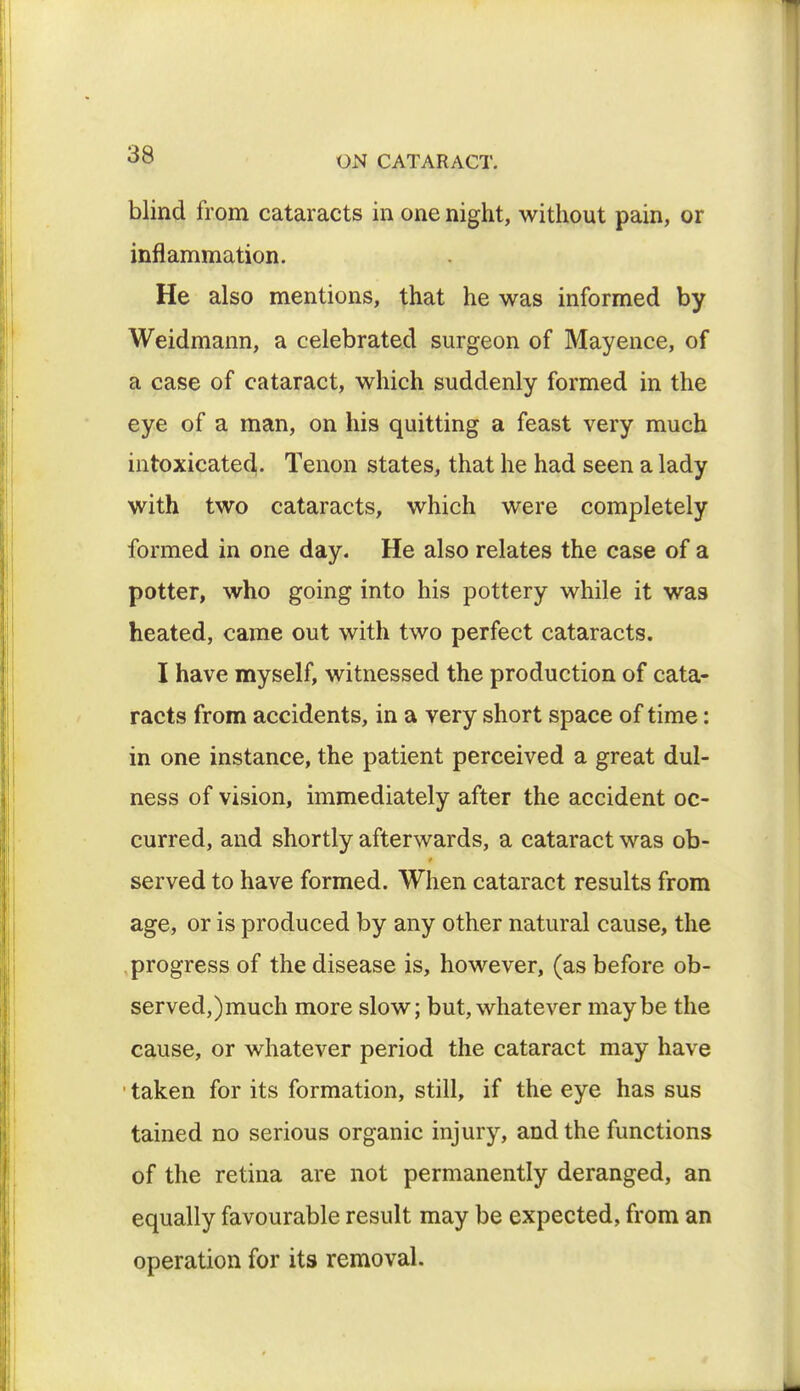 blind from cataracts in one night, without pain, or inflammation. He also mentions, that he was informed by Weidmann, a celebrated surgeon of Mayence, of a case of cataract, which suddenly formed in the eye of a man, on his quitting a feast very much intoxicated. Tenon states, that he had seen a lady with two cataracts, which were completely formed in one day. He also relates the case of a potter, who going into his pottery while it was heated, came out with two perfect cataracts. I have myself, witnessed the production of cata- racts from accidents, in a very short space of time: in one instance, the patient perceived a great dul- ness of vision, immediately after the accident oc- curred, and shortly afterwards, a cataract was ob- served to have formed. When cataract results from age, or is produced by any other natural cause, the progress of the disease is, however, (as before ob- served,)much more slow; but, whatever maybe the cause, or whatever period the cataract may have taken for its formation, still, if the eye has sus tained no serious organic injury, and the functions of the retina are not permanently deranged, an equally favourable result may be expected, from an operation for its removal.