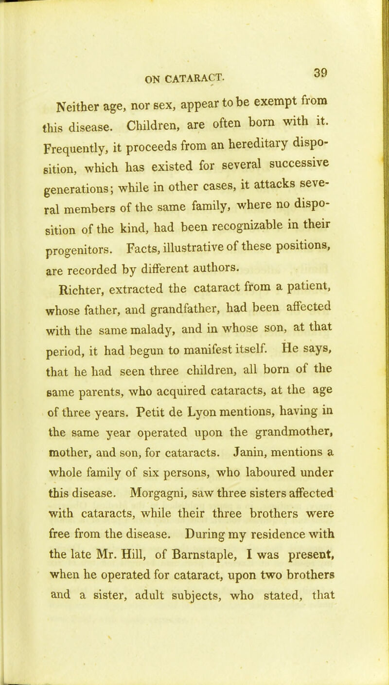 Neither age, nor sex, appear to be exempt from this disease. Children, are often bom with it. Frequently, it proceeds from an hereditary dispo- sition, which has existed for several successive generations; while in other cases, it attacks seve- ral members of the same family, where no dispo- sition of the kind, had been recognizable in their progenitors. Facts, illustrative of these positions, are recorded by different authors. Richter, extracted the cataract from a patient, whose father, and grandfather, had been affected with the same malady, and in whose son, at that period, it had begun to manifest itself. He says, that he had seen three children, all born of the same parents, who acquired cataracts, at the age of three years. Petit de Lyon mentions, having in the same year operated upon the grandmother, mother, and son, for cataracts. Janin, mentions a whole family of six persons, who laboured under this disease. Morgagni, saw three sisters affected with cataracts, while their three brothers were free from the disease. During my residence with the late Mr. Hill, of Barnstaple, I was present, when he operated for cataract, upon two brothers and a sister, adult subjects, who stated, that