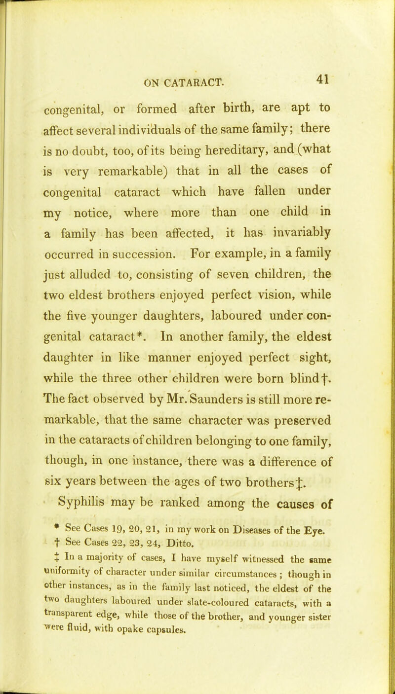 congenital, or formed after birth, are apt to affect several individuals of the same family; there is no doubt, too, of its being hereditary, and (what is very remarkable) that in all the cases of congenital cataract which have fallen under my notice, where more than one child in a family has been affected, it has invariably occurred in succession. For example, in a family just alluded to, consisting of seven children, the two eldest brothers enjoyed perfect vision, while the five younger daughters, laboured under con- genital cataract*. In another family, the eldest daughter in like manner enjoyed perfect sight, while the three other children were born blind f. The fact observed by Mr. Saunders is still more re- markable, that the same character was preserved in the cataracts of children belonging to one family, though, in one instance, there was a difference of six years between the ages of two brothers J. Syphilis may be ranked among the causes of • See Cases 19, 20, 21, in my work on Diseases of the Eye. f See Cases 22, 23, 24, Ditto. X In a majority of cases, I have myself witnessed the same uniformity of character under similar circumstances ; though in other instances, as in the family last noticed, the eldest of the two daughters laboured under slate-coloured cataracts, with a transparent edge, while those of the brother, and younger sister were fluid, with opake capsules.