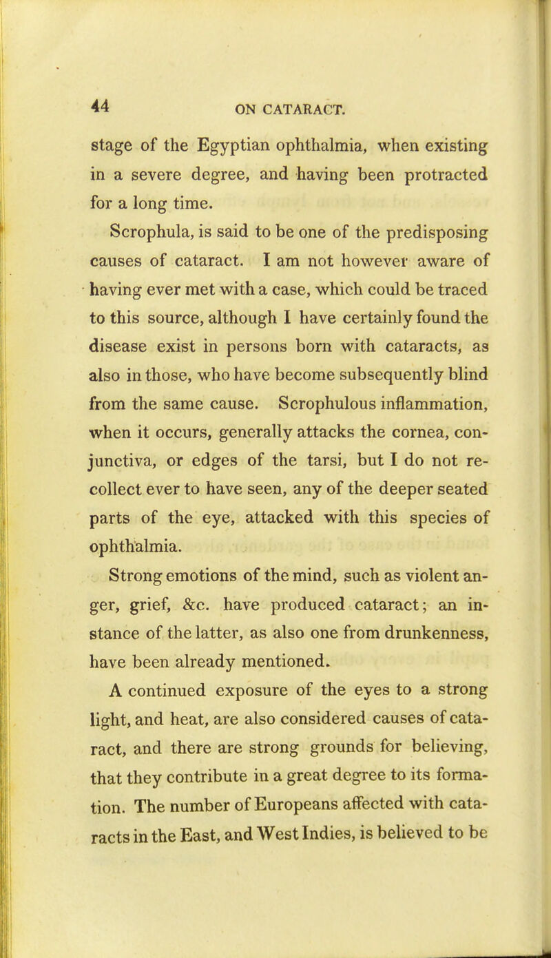 stage of the Egyptian ophthalmia, when existing in a severe degree, and having been protracted for a long time. Scrophula, is said to be one of the predisposing causes of cataract. I am not however aware of having ever met with a case, which could be traced to this source, although I have certainly found the disease exist in persons born with cataracts, as also in those, who have become subsequently blind from the same cause. Scrophulous inflammation, when it occurs, generally attacks the cornea, con- junctiva, or edges of the tarsi, but I do not re- collect ever to have seen, any of the deeper seated parts of the eye, attacked with this species of ophthalmia. Strong emotions of the mind, such as violent an- ger, grief, &c. have produced cataract; an in- stance of the latter, as also one from drunkenness, have been already mentioned. A continued exposure of the eyes to a strong light, and heat, are also considered causes of cata- ract, and there are strong grounds for believing, that they contribute in a great degree to its forma- tion. The number of Europeans affected with cata- racts in the East, and West Indies, is believed to be