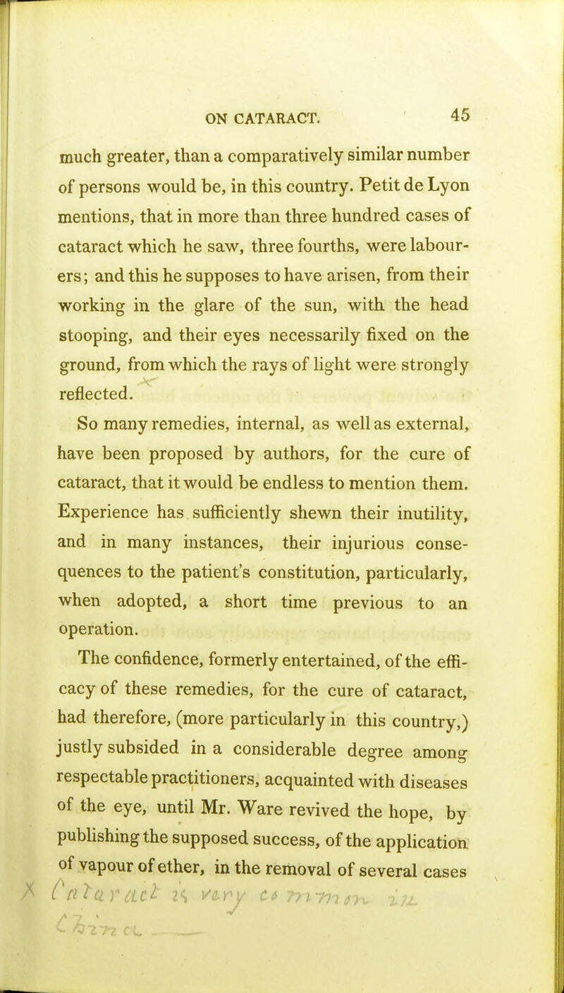 much greater, than a comparatively similar number of persons would be, in this country. Petit de Lyon mentions, that in more than three hundred cases of cataract which he saw, three fourths, were labour- ers ; and this he supposes to have arisen, from their working in the glare of the sun, with the head stooping, and their eyes necessarily fixed on the ground, from which the rays of light were strongly reflected. So many remedies, internal, as well as external, have been proposed by authors, for the cure of cataract, that it would be endless to mention them. Experience has sufficiently shewn their inutility, and in many instances, their injurious conse- quences to the patient's constitution, particularly, when adopted, a short time previous to an operation. The confidence, formerly entertained, of the effi- cacy of these remedies, for the cure of cataract, had therefore, (more particularly in this country,) justly subsided in a considerable degree among respectable practitioners, acquainted with diseases of the eye, until Mr. Ware revived the hope, by publishing the supposed success, of the application of vapour of ether, in the removal of several cases Cataract i\ vwy ctni-mn^