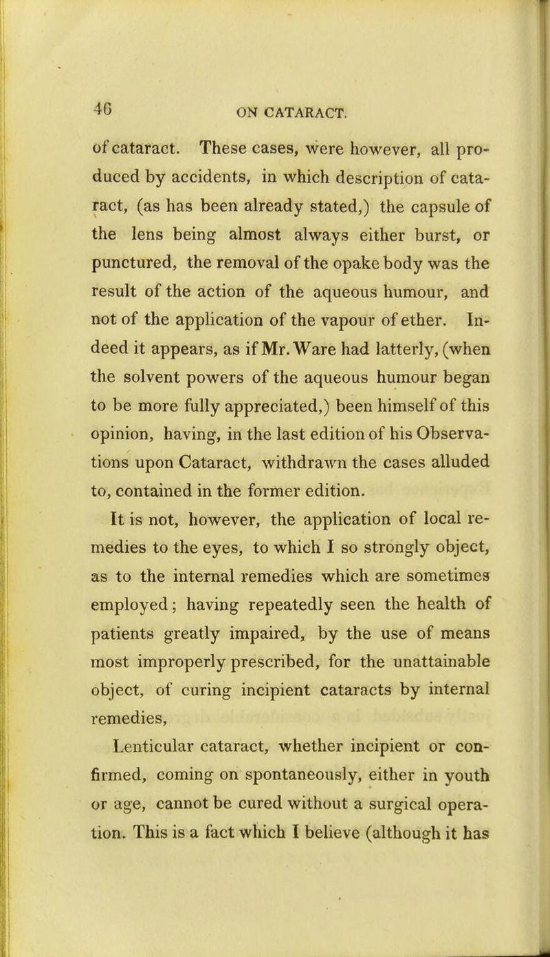 of cataract. These cases, were however, all pro- duced by accidents, in which description of cata- ract, (as has been already stated,) the capsule of the lens being almost always either burst, or punctured, the removal of the opake body was the result of the action of the aqueous humour, and not of the application of the vapour of ether. In- deed it appears, as if Mr. Ware had latterly, (when the solvent powers of the aqueous humour began to be more fully appreciated,) been himself of this opinion, having, in the last edition of his Observa- tions upon Cataract, withdrawn the cases alluded to, contained in the former edition. It is not, however, the application of local re- medies to the eyes, to which I so strongly object, as to the internal remedies which are sometimes employed; having repeatedly seen the health of patients greatly impaired, by the use of means most improperly prescribed, for the unattainable object, of curing incipient cataracts by internal remedies, Lenticular cataract, whether incipient or con- firmed, coming on spontaneously, either in youth or age, cannot be cured without a surgical opera- tion. This is a fact which I believe (although it has