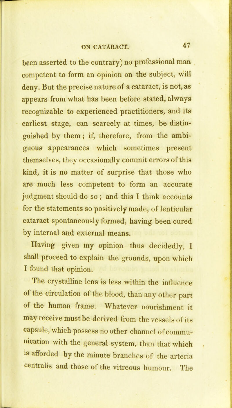 been asserted to the contrary) no professional man competent to form an opinion on the subject, will deny. But the precise nature of a cataract, is not, as appears from what has been before stated, always recognizable to experienced practitioners, and its earliest stage, can scarcely at times, be distin- guished by them; if, therefore, from the ambi- guous appearances which sometimes present themselves, they occasionally commit errors of this kind, it is no matter of surprise that those who are much less competent to form an accurate judgment should do so ; and this I think accounts for the statements so positively made, of lenticular cataract spontaneously formed, having been cured by internal and external means. Having given my opinion thus decidedly, I shall proceed to explain the grounds, upon which I found that opinion. The crystalline lens is less within the influence of the circulation of the blood, than any other part of the human frame. Whatever nourishment it may receive must be derived from the vessels of its capsule, which possess no other channel of commu- nication with the general system, than that which is afforded by the minute branches of the arteria centralis and those of the vitreous humour. The