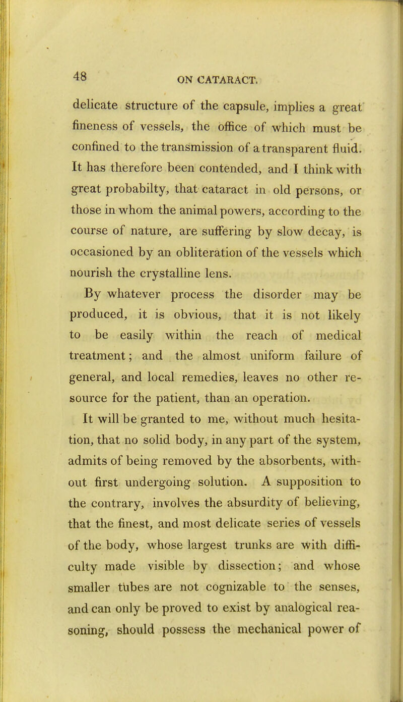 delicate structure of the capsule, implies a great fineness of vessels, the office of which must be confined to the transmission of a transparent fluid. It has therefore been contended, and I think with great probabilty, that cataract in old persons, or those in whom the animal powers, according to the course of nature, are suffering by slow decay, is occasioned by an obliteration of the vessels which nourish the crystalline lens. By whatever process the disorder may be produced, it is obvious, that it is not likely to be easily within the reach of medical treatment; and the almost uniform failure of general, and local remedies, leaves no other re- source for the patient, than an operation. It will be granted to me, Avithout much hesita- tion, that no solid body, in any part of the system, admits of being removed by the absorbents, with- out first undergoing solution. A supposition to the contrary, involves the absurdity of believing, that the finest, and most delicate series of vessels of the body, whose largest trunks are with diffi- culty made visible by dissection; and whose smaller tubes are not cognizable to the senses, and can only be proved to exist by analogical rea- soning, should possess the mechanical power of