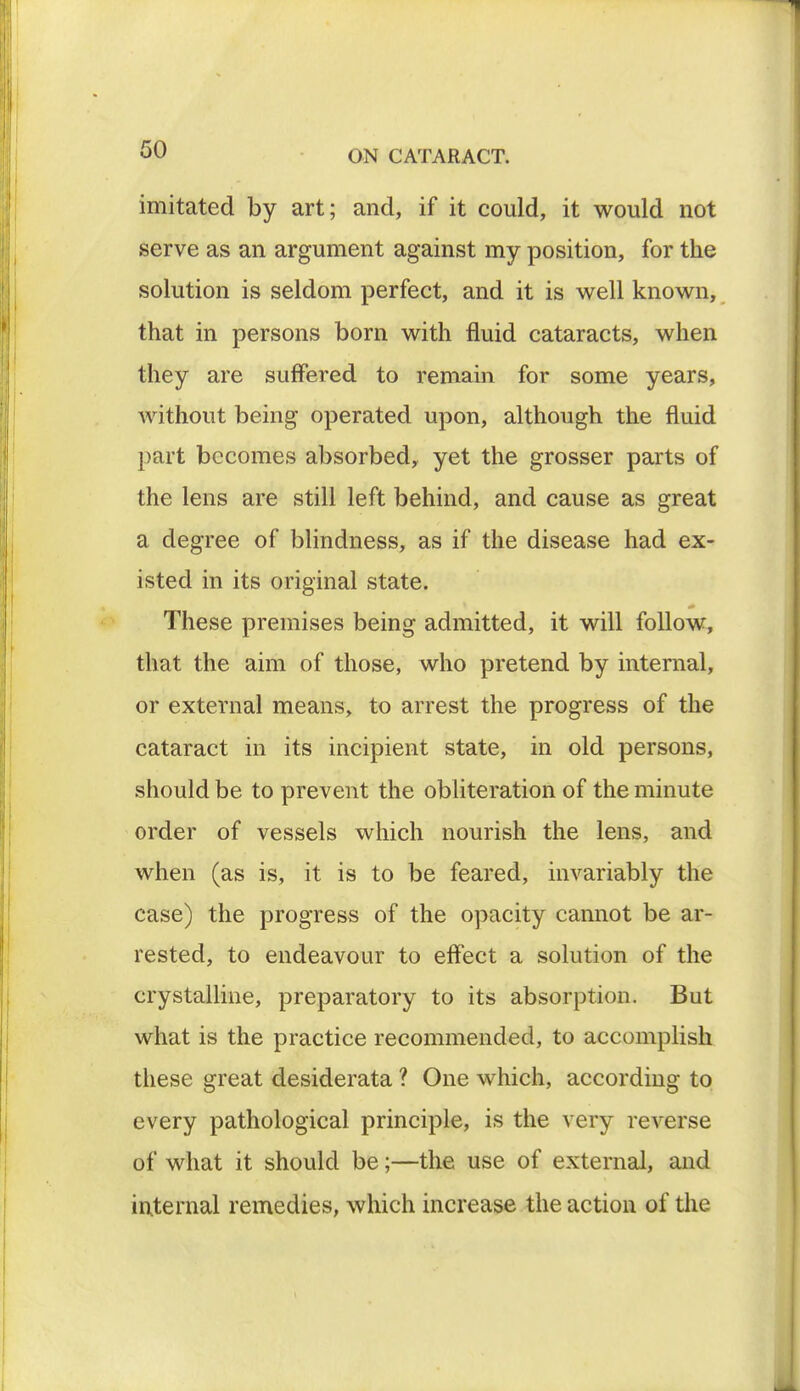 imitated by art; and, if it could, it would not serve as an argument against my position, for the solution is seldom perfect, and it is well known, that in persons born with fluid cataracts, when they are suffered to remain for some years, without being operated upon, although the fluid part becomes absorbed, yet the grosser parts of the lens are still left behind, and cause as great a degree of blindness, as if the disease had ex- isted in its original state. These premises being admitted, it will follow, that the aim of those, who pretend by internal, or external means, to arrest the progress of the cataract in its incipient state, in old persons, should be to prevent the obliteration of the minute order of vessels which nourish the lens, and when (as is, it is to be feared, invariably the case) the progress of the opacity cannot be ar- rested, to endeavour to effect a solution of the crystalline, preparatory to its absorption. But what is the practice recommended, to accomplish these great desiderata ? One which, according to every pathological principle, is the very reverse of what it should be;—the use of external, and internal remedies, which increase the action of the