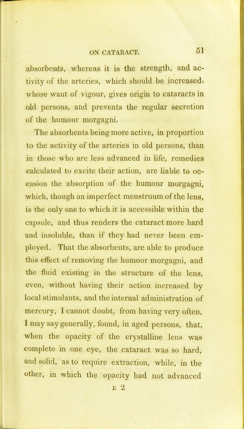 absorbents, whereas it is the strength, and ac- tivity of the arteries, which should be increased, whose want of vigour, gives origin to cataracts in old persons, and prevents the regular secretion of the humour morgagni. The absorbents being more active, in proportion to the activity of the arteries in old persons, than in those who are less advanced in life, remedies calculated to excite their action, are liable to oc- casion the absorption of the humour morgagni, which, though an imperfect menstruum of the lens, is the only one to which it is accessible within the capsule, and thus renders the cataract more hard and insoluble, than if they had never been em- ployed. That the absorbents, are able to produce this effect of removing the humour morgagni, and the fluid existing in the structure of the lens, even, without having their action increased by local stimulants, and the internal administration of mercury, I cannot doubt, from having very often, I may say generally, found, in aged persons, that, when the opacity of the crystalline lens was complete in one eye, the cataract was so hard, and solid, as to require extraction, while, in the other, in which the opacity had not advanced . e 2