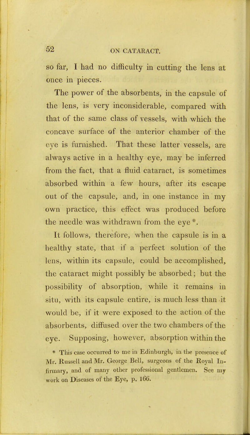 so far, I had no difficulty in cutting the lens at once in pieces. The power of the absorbents, in the capsule of the lens, is very inconsiderable, compared with that of the same class of vessels, with which the concave surface of the anterior chamber of the eye is furnished. That these latter vessels, are always active in a healthy eye, may be inferred from the fact, that a fluid cataract, is sometimes absorbed within a few hours, after its escape out of the capsule, and, in one instance in my own practice, this effect was produced before the needle was withdrawn from the eye *. It follows, therefore, when the capsule is in a healthy state, that if a perfect solution of the lens, within its capsule, could be accomplished, the cataract might possibly be absorbed; but the possibility of absorption, while it remains in situ, with its capsule entire, is much less than it would be, if it were exposed to the action of the absorbents, diffused over the two chambers of the eye. Supposing, however, absorption within the * This case occurred to me in Edinburgh, in the presence of Mr. Russell and Mr. George Bell, surgeons of the Royal In- firmary, and of many other professional gentlemen. See my work on Diseases of the Eye, p. 166.
