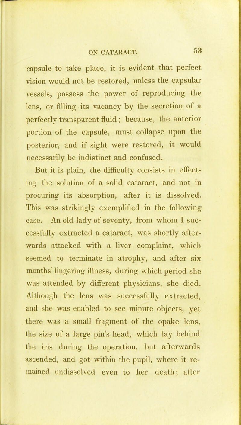 capsule to take place, it is evident that perfect vision would not be restored, unless the capsular vessels, possess the power of reproducing the lens, or filling its vacancy by the secretion of a perfectly transparent fluid; because, the anterior portion of the capsule, must collapse upon the posterior, and if sight were restored, it would necessarily be indistinct and confused. But it is plain, the difficulty consists in effect- ing the solution of a solid cataract, and not in procuring its absorption, after it is dissolved. This was strikingly exemplified in the following case. An old lady of seventy, from whom I suc- cessfully extracted a cataract, was shortly after- wards attacked with a liver complaint, which seemed to terminate in atrophy, and after six months' lingering illness, during which period she was attended by different physicians, she died. Although the lens was successfully extracted, and she was enabled to see minute objects, yet there was a small fragment of the opake lens, the size of a large pin's head, which lay behind the iris during the operation, but afterwards ascended, and got within the pupil, where it re- mained undissolved even to her death; after