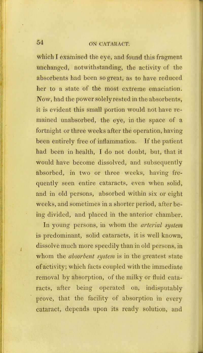which I examined the eye, and found this fragment unchanged, notwithstanding, the activity of the absorbents had been so great, as to have reduced her to a state of the most extreme emaciation. Now, had the power solely rested in the absorbents, it is evident this small portion would not have re- mained unabsorbed, the eye, in the space of a fortnight or three weeks after the operation, having been entirely free of inflammation. If the patient had been in health, I do not doubt, but, that it would have become dissolved, and subsequently absorbed, in two or three weeks, having fre- quently seen entire cataracts, even when solid, and in old persons, absorbed within six or eight weeks, and sometimes in a shorter period, after be- ing divided, and placed in the anterior chamber. In young persons, in whom the arterial system is predominant, solid cataracts, it is well known, dissolve much more speedily than in old persons, in whom the absorbent system is in the greatest state of activity; which facts coupled with the immediate removal by absorption, of the milky or fluid cata- racts, after being operated on, indisputably prove, that the facility of absorption in every cataract, depends upon its ready solution, and