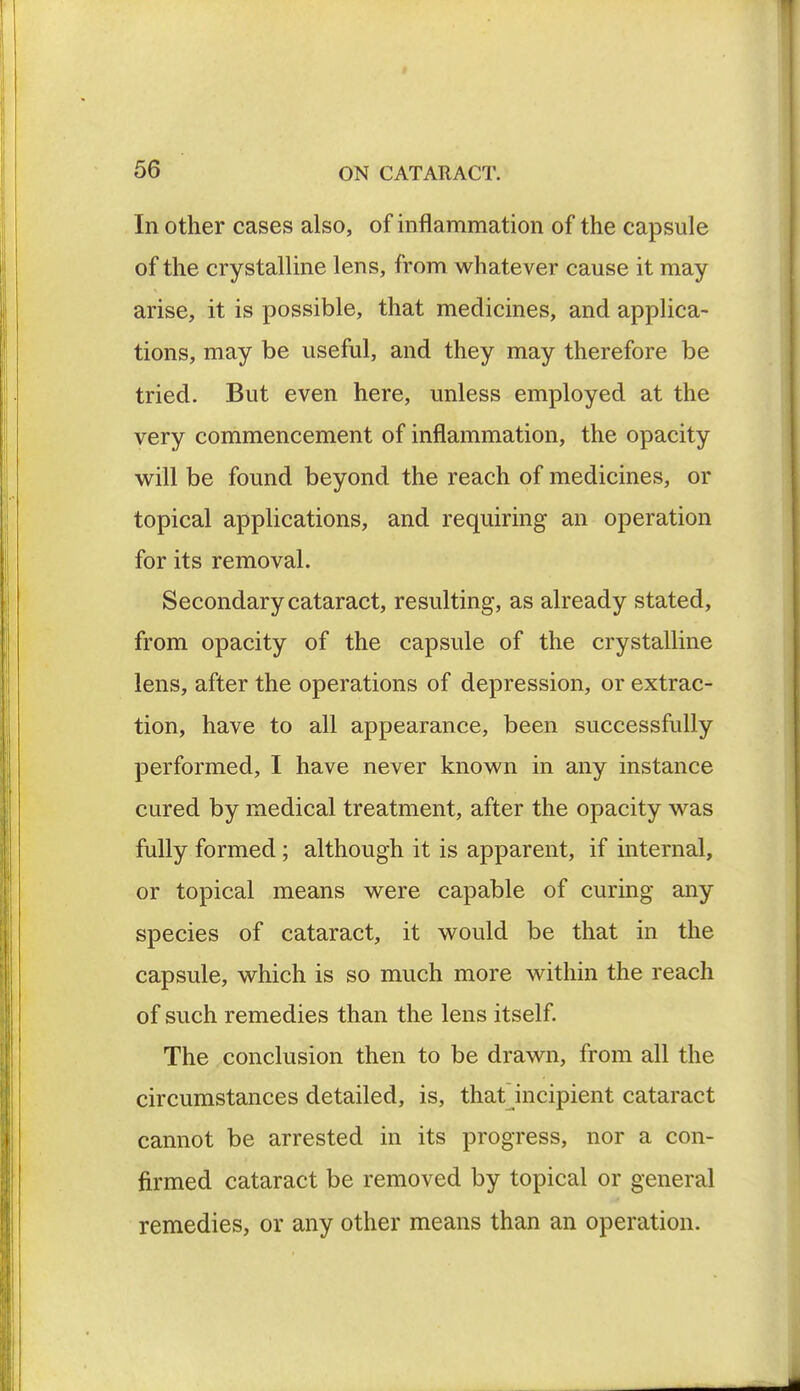 In other cases also, of inflammation of the capsule of the crystalline lens, from whatever cause it may arise, it is possible, that medicines, and applica- tions, may be useful, and they may therefore be tried. But even here, unless employed at the very commencement of inflammation, the opacity will be found beyond the reach of medicines, or topical applications, and requiring an operation for its removal. Secondary cataract, resulting, as already stated, from opacity of the capsule of the crystalline lens, after the operations of depression, or extrac- tion, have to all appearance, been successfully performed, I have never known in any instance cured by medical treatment, after the opacity was fully formed; although it is apparent, if internal, or topical means were capable of curing any species of cataract, it would be that in the capsule, which is so much more within the reach of such remedies than the lens itself. The conclusion then to be drawn, from all the circumstances detailed, is, that incipient cataract cannot be arrested in its progress, nor a con- firmed cataract be removed by topical or general remedies, or any other means than an operation.
