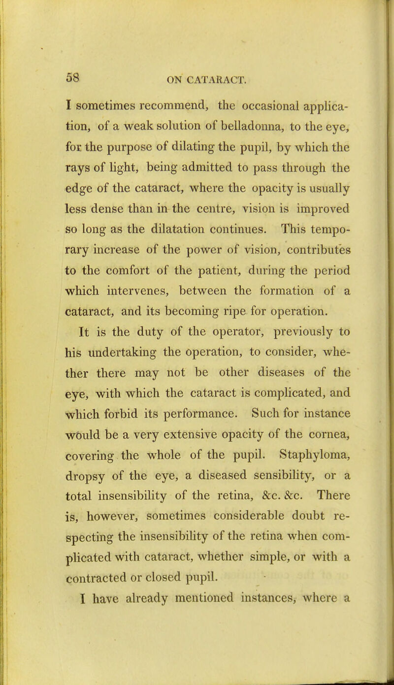 I sometimes recommend, the occasional applica- tion, of a weak solution of belladonna, to the eye, for the purpose of dilating the pupil, by which the rays of light, being admitted to pass through the edge of the cataract, where the opacity is usually less dense than in the centre, vision is improved so long as the dilatation continues. This tempo- rary increase of the power of vision, contributes to the comfort of the patient, during the period which intervenes, between the formation of a cataract, and its becoming ripe for operation. It is the duty of the operator, previously to his undertaking the operation, to consider, whe- ther there may not be other diseases of the eye, with which the cataract is complicated, and which forbid its performance. Such for instance would be a very extensive opacity of the cornea, covering the whole of the pupil. Staphyloma, dropsy of the eye, a diseased sensibility, or a total insensibility of the retina, &c. &c. There is, however, sometimes considerable doubt re- specting the insensibility of the retina when com- plicated with cataract, whether simple, or with a contracted or closed pupil. I have already mentioned instances, where a