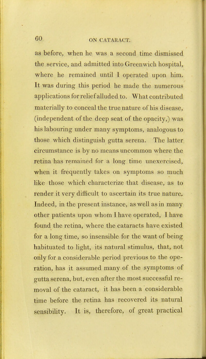 as before, when he was a second time dismissed the service, and admitted into Greenwich hospital, where he remained until I operated upon him. It was during this period he made the numerous applications for relief alluded to. What contributed materially to conceal the true nature of his disease, (independent of the deep seat of the opacity,) was his labouring under many symptoms, analogous to those which distinguish gutta serena. The latter circumstance is by no means uncommon where the retina has remained for a long time unexercised, when it frequently takes on symptoms so much like those which characterize that disease, as to render it very difficult to ascertain its true nature. Indeed, in the present instance, as well as in many other patients upon whom I have operated, I have found the retina, where the cataracts have existed for a long time, so insensible for the want of being habituated to light, its' natural stimulus, that, not only for a considerable period previous to the ope- ration, has it assumed many of the symptoms of gutta serena, but, even after the most successful re- moval of the cataract, it has been a considerable time before the retina has recovered its natural sensibility. It is, therefore, of great practical