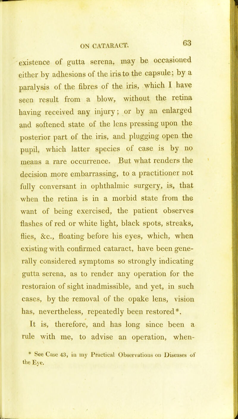 existence of gutta serena, may be occasioned either by adhesions of the iris to the capsule; by a paralysis of the fibres of the iris, which I have seen result from a blow, without the retina having received any injury; or by an enlarged and softened state of the lens pressing upon the posterior part of the iris, and plugging open the pupil, which latter species of case is by no means a rare occurrence. But what renders the decision more embarrassing, to a practitioner not fully conversant in ophthalmic surgery, is, that when the retina is in a morbid state from the want of being exercised, the patient observes flashes of red or white light, black spots, streaks, flies, &c, floating before his eyes, which, when existing with confirmed cataract, have been gene- rally considered symptoms so strongly indicating gutta serena, as to render any operation for the restoraion of sight inadmissible, and yet, in such cases, by the removal of the opake lens, vision has, nevertheless, repeatedly been restored*. It is, therefore, and has long since been a rule with me, to advise an operation, when- * See Case 43, in my Practical Observations on Diseases oJ' the Eye. L