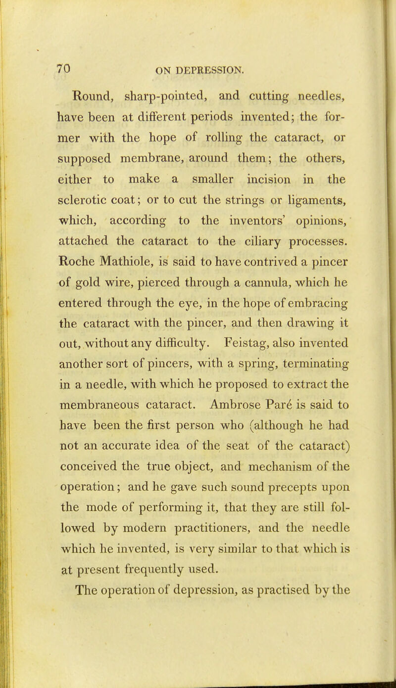 Round, sharp-pointed, and cutting needles, have been at different periods invented; the for- mer with the hope of rolling the cataract, or supposed membrane, around them; the others, either to make a smaller incision in the sclerotic coat; or to cut the strings or ligaments, which, according to the inventors' opinions, attached the cataract to the ciliary processes. Roche Mathiole, is said to have contrived a pincer of gold wire, pierced through a cannula, which he entered through the eye, in the hope of embracing the cataract with the pincer, and then drawing it out, without any difficulty. Feistag, also invented another sort of pincers, with a spring, terminating in a needle, with which he proposed to extract the membraneous cataract. Ambrose Pare is said to have been the first person who (although he had not an accurate idea of the seat of the cataract) conceived the true object, and mechanism of the operation; and he gave such sound precepts upon the mode of performing it, that they are still fol- lowed by modern practitioners, and the needle which he invented, is very similar to that which is at present frequently used. The operation of depression, as practised by the