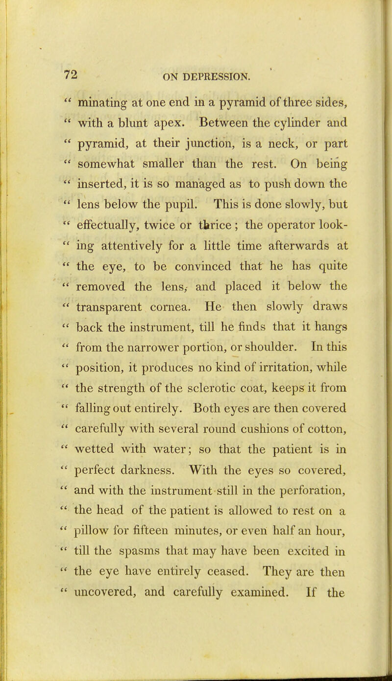 minating at one end in a pyramid of three sides, with a blunt apex. Between the cylinder and pyramid, at their junction, is a neck, or part somewhat smaller than the rest. On being inserted, it is so managed as to push down the lens below the pupil. This is done slowly, but effectually, twice or tbrice ; the operator look- ing attentively for a little time afterwards at the eye, to be convinced that he has quite removed the lens,- and placed it below the transparent cornea. He then slowly draws back the instrument, till he finds that it hangs from the narrower portion, or shoulder. In this position, it produces no kind of irritation, while the strength of the sclerotic coat, keeps it from falling out entirely. Both eyes are then covered carefully with several round cushions of cotton, wetted with water; so that the patient is in perfect darkness. With the eyes so covered, and with the instrument still in the perforation, the head of the patient is allowed to rest on a pillow for fifteen minutes, or even half an hour, till the spasms that may have been excited in the eye have entirely ceased. They are then uncovered, and carefully examined. If the