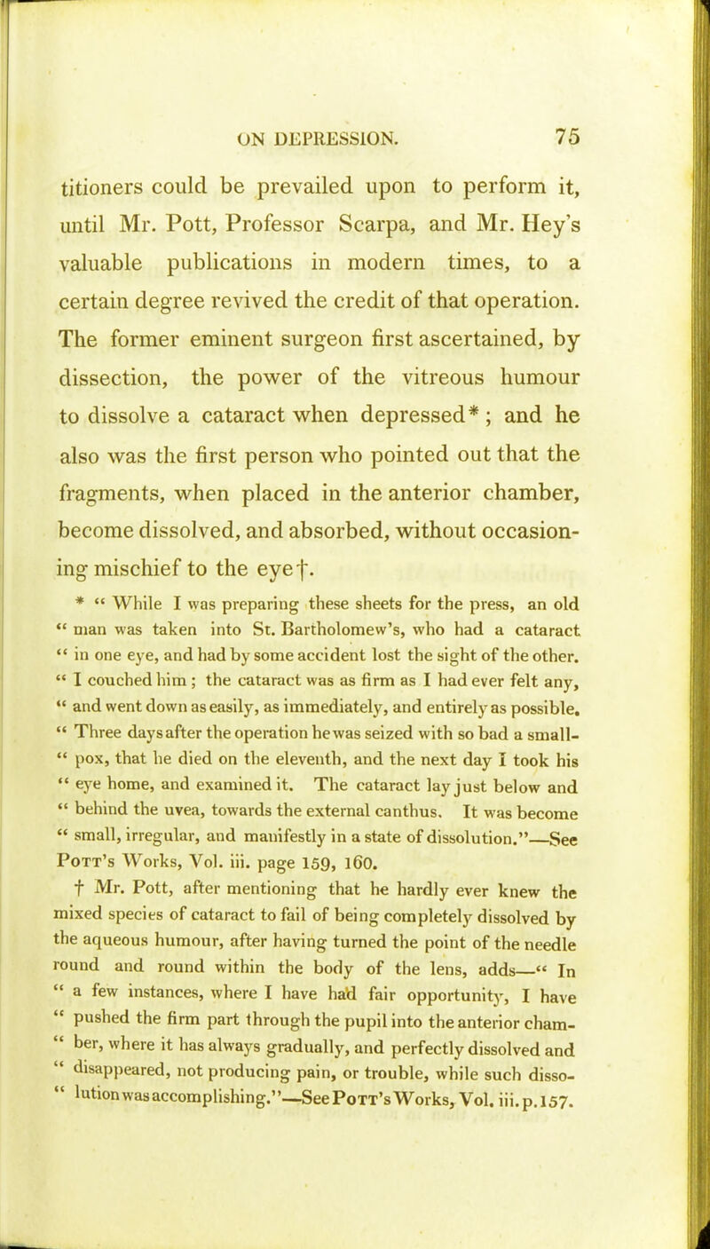 titioners could be prevailed upon to perform it, until Mr. Pott, Professor Scarpa, and Mr. Hey's valuable publications in modern times, to a certain degree revived the credit of that operation. The former eminent surgeon first ascertained, by dissection, the power of the vitreous humour to dissolve a cataract when depressed* ; and he also was the first person who pointed out that the fragments, when placed in the anterior chamber, become dissolved, and absorbed, without occasion- ing mischief to the eyef. *  While I was preparing these sheets for the press, an old  man was taken into St. Bartholomew's, who had a cataract  in one eye, and had by some accident lost the sight of the other.  I couched him ; the cataract was as firm as I had ever felt any,  and went down as easily, as immediately, and entirely as possible.  Three days after the operation he was seized with so bad a small-  pox, that he died on the eleventh, and the next day I took his  eye home, and examined it. The cataract lay just below and  behind the uvea, towards the external canthus. It was become  small, irregular, and manifestly in a state of dissolution.—See Pott's Works, Vol. iii. page 159, 160. f Mr. Pott, after mentioning that he hardly ever knew the mixed species of cataract to fail of being completely dissolved by the aqueous humour, after having turned the point of the needle round and round within the body of the lens, adds  In  a few instances, where I have had fair opportunity, I have  pushed the firm part through the pupil into the anterior cham-  ber, where it has always gradually, and perfectly dissolved and  disappeared, not producing pain, or trouble, while such disso-  mtion was accomplishing.—See Pott's Works, Vol. iii.p.157.