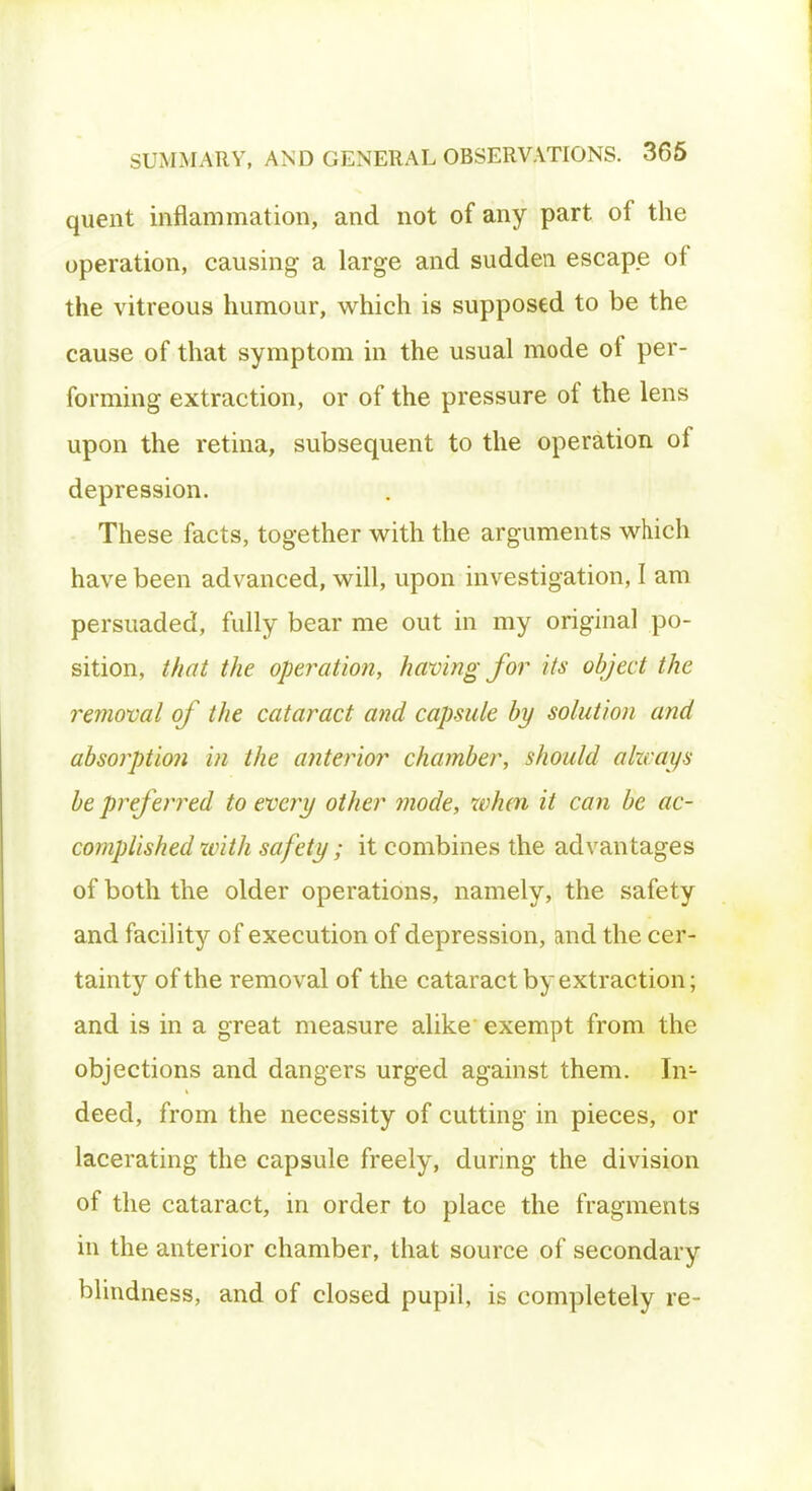 quent inflammation, and not of any part of the operation, causing a large and sudden escape of the vitreous humour, which is supposed to be the cause of that symptom in the usual mode of per- forming extraction, or of the pressure of the lens upon the retina, subsequent to the operation of depression. These facts, together with the arguments which have been advanced, will, upon investigation, I am persuaded, fully bear me out in my original po- sition, that the operation, having for its object the removal of the cataract and capsule by solution and absorption in the anterior chamber, should alzcays be preferred to every other mode, when it can be ac- complished with safety; it combines the advantages of both the older operations, namely, the safety and facility of execution of depression, and the cer- tainty of the removal of the cataract by extraction; and is in a great measure alike exempt from the objections and dangers urged against them. InL deed, from the necessity of cutting in pieces, or lacerating the capsule freely, during the division of the cataract, in order to place the fragments in the anterior chamber, that source of secondary blindness, and of closed pupil, is completely re-