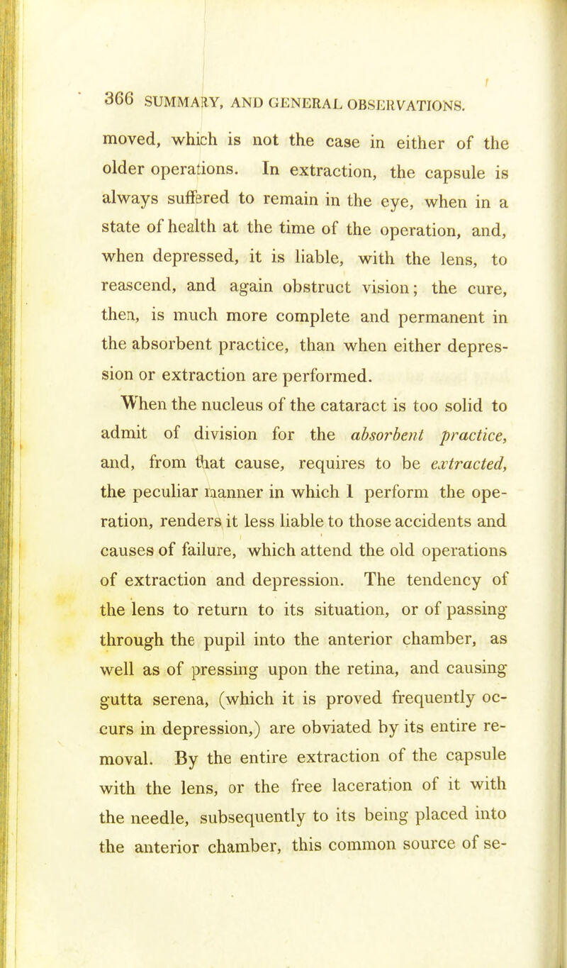 moved, which is not the case in either of the older operations. In extraction, the capsule is always suffered to remain in the eye, when in a state of health at the time of the operation, and, when depressed, it is liable, with the lens, to reascend, and again obstruct vision; the cure, thea, is much more complete and permanent in the absorbent practice, than when either depres- sion or extraction are performed. When the nucleus of the cataract is too solid to admit of division for the absorbent practice, and, from that cause, requires to be extracted, the peculiar manner in which 1 perform the ope- ration, renders it less liable to those accidents and causes of failure, which attend the old operations of extraction and depression. The tendency of the lens to return to its situation, or of passing- through the pupil into the anterior chamber, as well as of pressing upon the retina, and causing gutta serena, (which it is proved frequently oc- curs in depression,) are obviated by its entire re- moval. By the entire extraction of the capsule with the lens, or the free laceration of it with the needle, subsequently to its being placed into the anterior chamber, this common source of se-