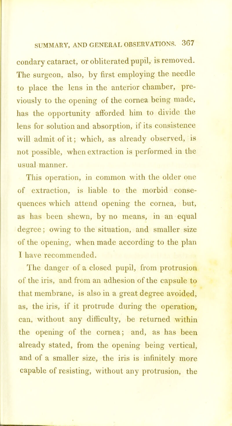 condary cataract, or obliterated pupil, is removed. The surgeon, also, by first employing the needle to place the lens in the anterior chamber, pre- viously to the opening of the cornea being made, has the opportunity afforded him to divide the lens for solution and absorption, if its consistence will admit of it; which, as already observed, is not possible, when extraction is performed in the usual manner. This operation, in common with the older one of extraction, is liable to the morbid conse- quences which attend opening the cornea, but, as has been shewn, by no means, in an equal degree; owing to the situation, and smaller size of the opening, when made according to the plan I have recommended. The danger of a closed pupil, from protrusion of the iris, and from an adhesion of the capsule to that membrane, is also in a great degree avoided, as, the iris, if it protrude during the operation, can, without any difficulty, be returned within the opening of the cornea; and, as has been already stated, from the opening being vertical, and of a smaller size, the iris is infinitely more capable of resisting, without any protrusion, the