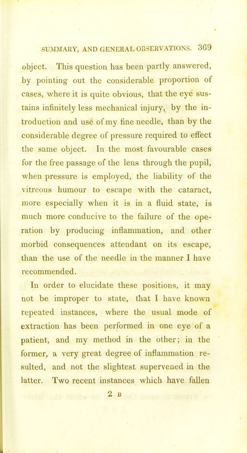 object. This question has been partly answered, by pointing out the considerable proportion of cases, where it is quite obvious, that the eye sus- tains infinitely less mechanical injury^ by the in- troduction and use of my fine needle, than by the considerable degree of pressure required to effect the same object. In the most favourable cases for the free passage of the lens through the pupil, when pressure is employed, the liability of the vitreous humour to escape with the cataract, more especially when it is in a fluid state, is much more conducive to the failure of the ope- ration by producing inflammation, and other morbid consequences attendant on its escape, than the use of the needle in the manner I have recommended. In order to elucidate these positions, it may not be improper to state, that I have known repeated instances, where the usual mode of extraction has been performed in one eye of a patient, and my method in the other; in the former, a very great degree of inflammation re- sulted, and not the slightest supervened in the latter. Two recent instances which have fallen 2 B