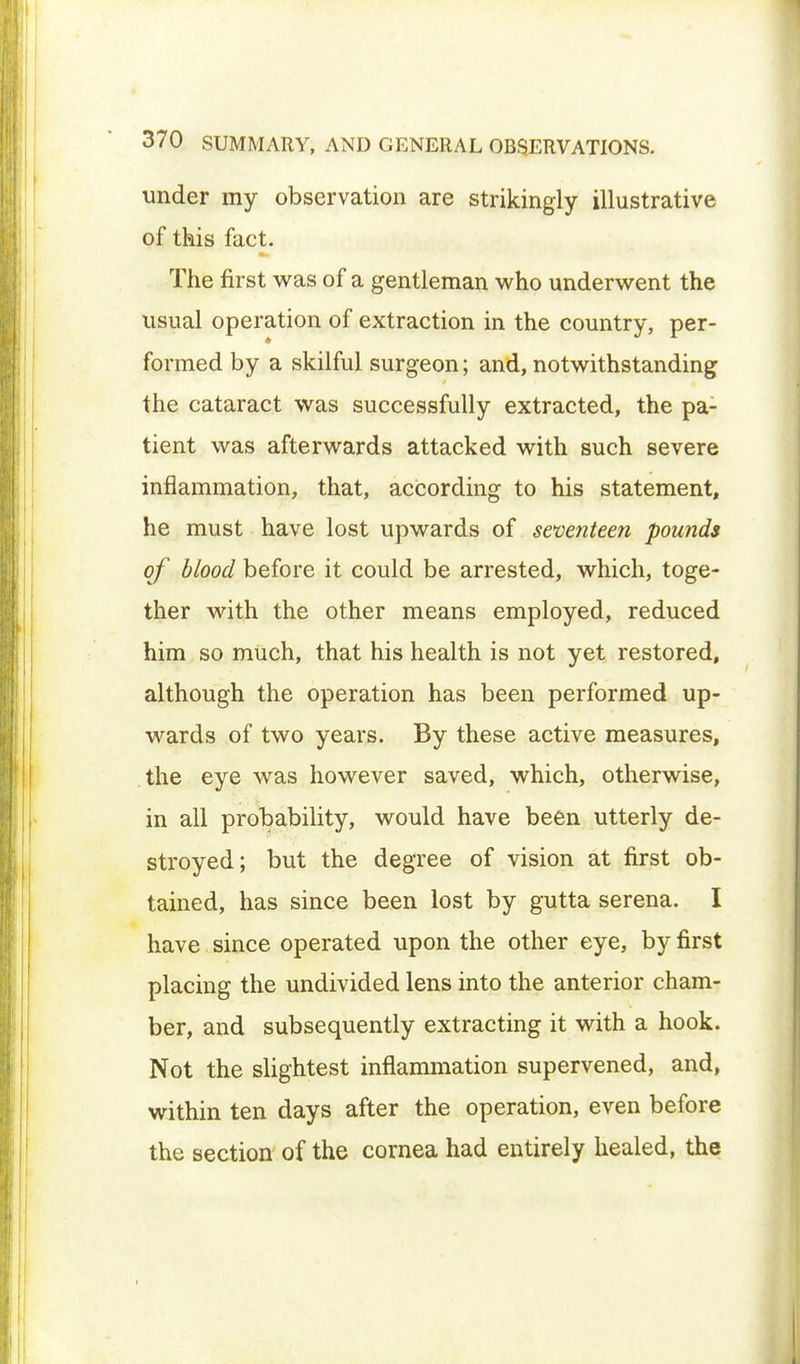 under my observation are strikingly illustrative of this fact. The first was of a gentleman who underwent the usual operation of extraction in the country, per- formed by a skilful surgeon; and, notwithstanding the cataract was successfully extracted, the pa- tient was afterwards attacked with such severe inflammation, that, according to his statement, he must have lost upwards of seventeen pounds of blood before it could be arrested, which, toge- ther with the other means employed, reduced him so much, that his health is not yet restored, although the operation has been performed up- wards of two years. By these active measures, the eye was however saved, which, otherwise, in all probability, would have been utterly de- stroyed; but the degree of vision at first ob- tained, has since been lost by gutta serena. I have since operated upon the other eye, by first placing the undivided lens into the anterior cham- ber, and subsequently extracting it with a hook. Not the slightest inflammation supervened, and, within ten days after the operation, even before the section of the cornea had entirely healed, the