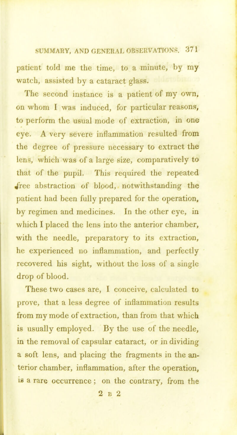 patient told me the time, to a minute, by my watch, assisted by a cataract glass. The second instance is a patient of my own, on whom I was induced, for particular reasons, to perform the usual mode of extraction, in one eye. A very severe inflammation resulted from the degree of pressure necessary to extract the lens, which was of a large size, comparatively to that of the pupil. This required the repeated jree abstraction of blood, notwithstanding the patient had been fully prepared for the operation, by regimen and medicines. In the other eye, in which I placed the lens into the anterior chamber, with the needle, preparatory to its extraction, he experienced no inflammation, and perfectly recovered his sight, without the loss of a single drop of blood. These two cases are, I conceive, calculated to prove, that a less degree of inflammation results from my mode of extraction, than from that which is usually employed. By the use of the needle, in the removal of capsular cataract, or in dividing a soft lens, and placing the fragments in the an- terior chamber, inflammation, after the operation, is a rare occurrence; on the contrary, from the 2 e 2
