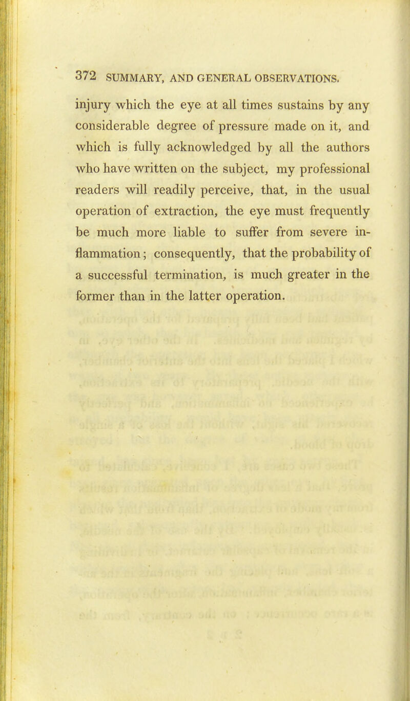 injury which the eye at all times sustains by any considerable degree of pressure made on it, and which is fully acknowledged by all the authors who have written on the subject, my professional readers will readily perceive, that, in the usual operation of extraction, the eye must frequently be much more liable to suffer from severe in- flammation ; consequently, that the probability of a successful termination, is much greater in the former than in the latter operation.