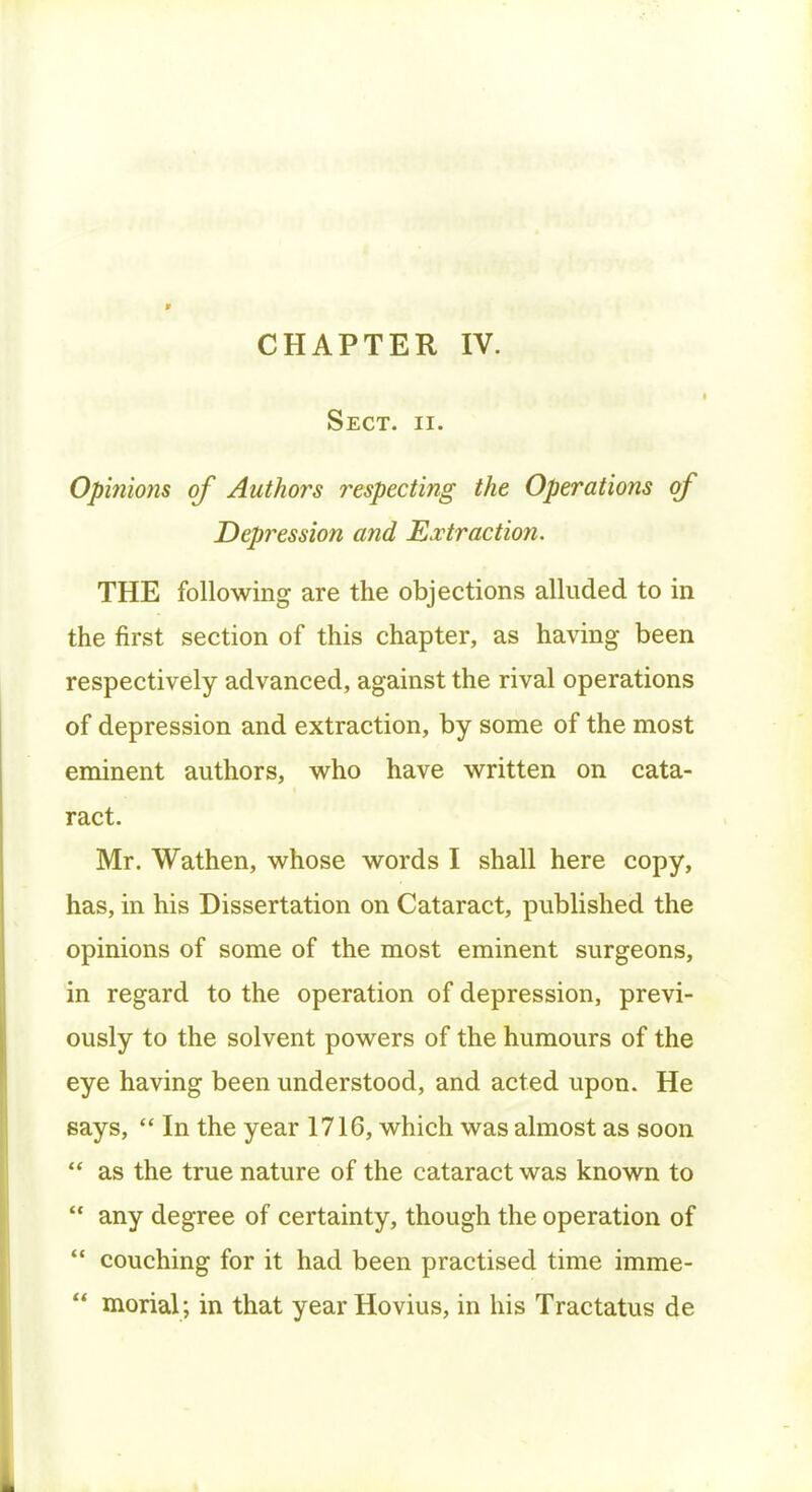 Sect. ii. Opinions of Authors respecting the Operations of Depression and Extraction. THE following are the objections alluded to in the first section of this chapter, as having been respectively advanced, against the rival operations of depression and extraction, by some of the most eminent authors, who have written on cata- ract. Mr. Wathen, whose words I shall here copy, has, in his Dissertation on Cataract, published the opinions of some of the most eminent surgeons, in regard to the operation of depression, previ- ously to the solvent powers of the humours of the eye having been understood, and acted upon. He says, In the year 1716, which was almost as soon as the true nature of the cataract was known to any degree of certainty, though the operation of couching for it had been practised time imme- morial; in that year Hovius, in his Tractatus de