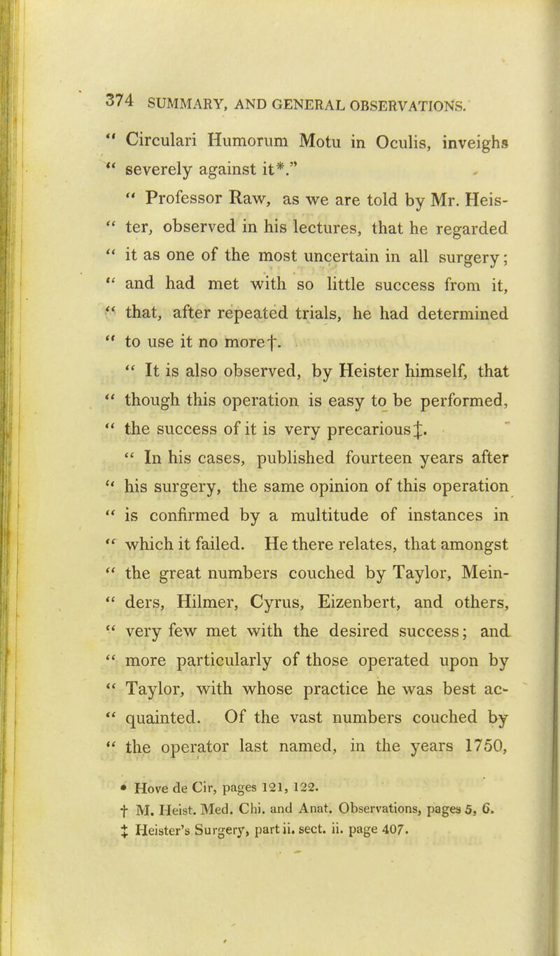 Circulari Humorum Motu in Oculis, inveighs *' severely against it*.'* Professor Raw, as we are told by Mr. Heis- ter, observed in his lectures, that he regarded it as one of the most uncertain in all surgery; and had met with so little success from it, p that, after repeated trials, he had determined to use it no moref. It is also observed, by Heister himself, that though this operation is easy to be performed, the success of it is very precarious J. In his cases, published fourteen years after his surgery, the same opinion of this operation is confirmed by a multitude of instances in which it failed. He there relates, that amongst the great numbers couched by Taylor, Mein- ders, Hilmer, Cyrus, Eizenbert, and others, very few met with the desired success; and more particularly of those operated upon by Taylor, with whose practice he was best ac- quainted. Of the vast numbers couched by the operator last named, in the years 1750, • Hove de Cir, pages 121, 122. f M. Heist. Med. Chi. and Anat. Observations, pages 5, 6. X Heister's Surgery, part ii. sect. ii. page 407.